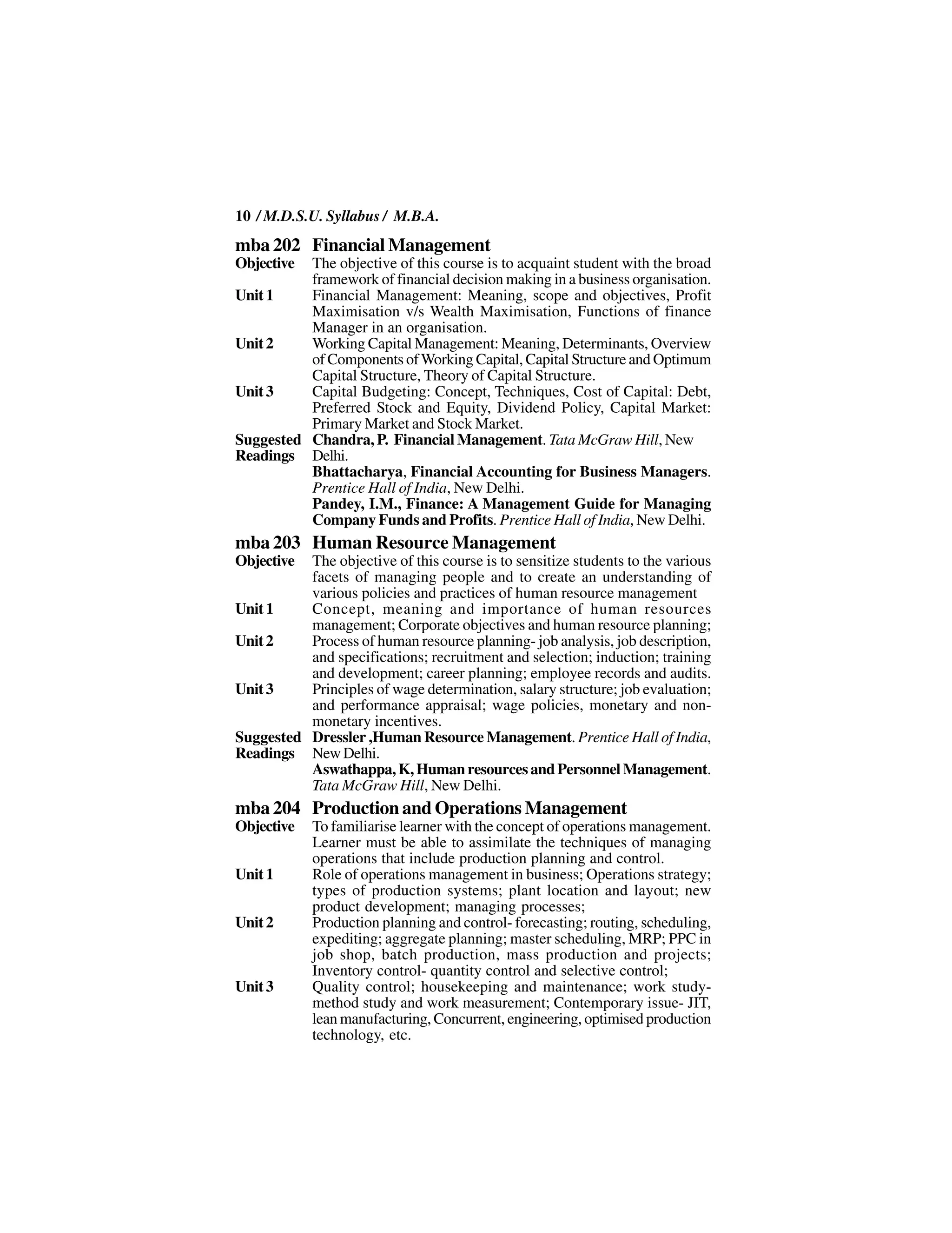 10 / M.D.S.U. Syllabus / M.B.A.
mba 202 Financial Management
Objective The objective of this course is to acquaint student with the broad
          framework of financial decision making in a business organisation.
Unit 1    Financial Management: Meaning, scope and objectives, Profit
          Maximisation v/s Wealth Maximisation, Functions of finance
          Manager in an organisation.
Unit 2    Working Capital Management: Meaning, Determinants, Overview
          of Components of Working Capital, Capital Structure and Optimum
          Capital Structure, Theory of Capital Structure.
Unit 3    Capital Budgeting: Concept, Techniques, Cost of Capital: Debt,
          Preferred Stock and Equity, Dividend Policy, Capital Market:
          Primary Market and Stock Market.
Suggested Chandra, P. Financial Management. Tata McGraw Hill, New
Readings Delhi.
          Bhattacharya, Financial Accounting for Business Managers.
          Prentice Hall of India, New Delhi.
          Pandey, I.M., Finance: A Management Guide for Managing
          Company Funds and Profits. Prentice Hall of India, New Delhi.
mba 203 Human Resource Management
Objective The objective of this course is to sensitize students to the various
          facets of managing people and to create an understanding of
          various policies and practices of human resource management
Unit 1    Concept, meaning and importance of human resources
          management; Corporate objectives and human resource planning;
Unit 2    Process of human resource planning- job analysis, job description,
          and specifications; recruitment and selection; induction; training
          and development; career planning; employee records and audits.
Unit 3    Principles of wage determination, salary structure; job evaluation;
          and performance appraisal; wage policies, monetary and non-
          monetary incentives.
Suggested Dressler ,Human Resource Management. Prentice Hall of India,
Readings New Delhi.
          Aswathappa, K, Human resources and Personnel Management.
          Tata McGraw Hill, New Delhi.
mba 204 Production and Operations Management
Objective   To familiarise learner with the concept of operations management.
            Learner must be able to assimilate the techniques of managing
            operations that include production planning and control.
Unit 1      Role of operations management in business; Operations strategy;
            types of production systems; plant location and layout; new
            product development; managing processes;
Unit 2      Production planning and control- forecasting; routing, scheduling,
            expediting; aggregate planning; master scheduling, MRP; PPC in
            job shop, batch production, mass production and projects;
            Inventory control- quantity control and selective control;
Unit 3      Quality control; housekeeping and maintenance; work study-
            method study and work measurement; Contemporary issue- JIT,
            lean manufacturing, Concurrent, engineering, optimised production
            technology, etc.
 