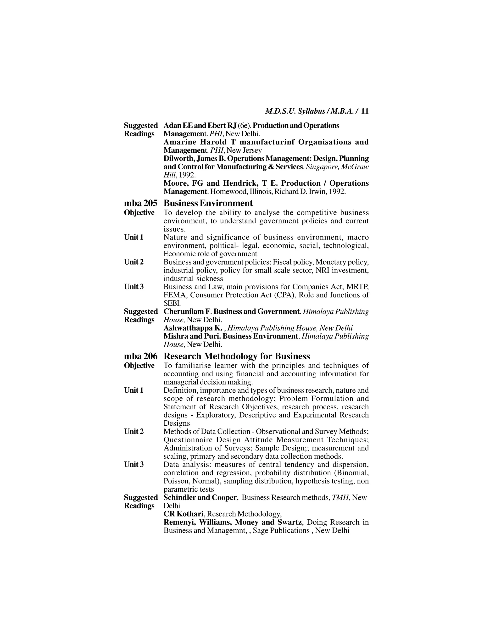 M.D.S.U. Syllabus / M.B.A. / 11
Suggested Adan EE and Ebert RJ (6e). Production and Operations
Readings Management. PHI, New Delhi.
          Amarine Harold T manufacturinf Organisations and
          Management. PHI, New Jersey
          Dilworth, James B. Operations Management: Design, Planning
          and Control for Manufacturing & Services. Singapore, McGraw
          Hill, 1992.
          Moore, FG and Hendrick, T E. Production / Operations
          Management. Homewood, Illinois, Richard D. Irwin, 1992.
mba 205 Business Environment
Objective To develop the ability to analyse the competitive business
          environment, to understand government policies and current
          issues.
Unit 1    Nature and significance of business environment, macro
          environment, political- legal, economic, social, technological,
          Economic role of government
Unit 2    Business and government policies: Fiscal policy, Monetary policy,
          industrial policy, policy for small scale sector, NRI investment,
          industrial sickness
Unit 3    Business and Law, main provisions for Companies Act, MRTP,
          FEMA, Consumer Protection Act (CPA), Role and functions of
          SEBI.
Suggested Cherunilam F. Business and Government. Himalaya Publishing
Readings House, New Delhi.
          Ashwatthappa K. , Himalaya Publishing House, New Delhi
          Mishra and Puri. Business Environment. Himalaya Publishing
          House, New Delhi.
mba 206 Research Methodology for Business
Objective To familiarise learner with the principles and techniques of
          accounting and using financial and accounting information for
          managerial decision making.
Unit 1    Definition, importance and types of business research, nature and
          scope of research methodology; Problem Formulation and
          Statement of Research Objectives, research process, research
          designs - Exploratory, Descriptive and Experimental Research
          Designs
Unit 2    Methods of Data Collection - Observational and Survey Methods;
          Questionnaire Design Attitude Measurement Techniques;
          Administration of Surveys; Sample Design;; measurement and
          scaling, primary and secondary data collection methods.
Unit 3    Data analysis: measures of central tendency and dispersion,
          correlation and regression, probability distribution (Binomial,
          Poisson, Normal), sampling distribution, hypothesis testing, non
          parametric tests
Suggested Schindler and Cooper, Business Research methods, TMH, New
Readings Delhi
          CR Kothari, Research Methodology,
          Remenyi, Williams, Money and Swartz, Doing Research in
          Business and Managemnt, , Sage Publications , New Delhi
 