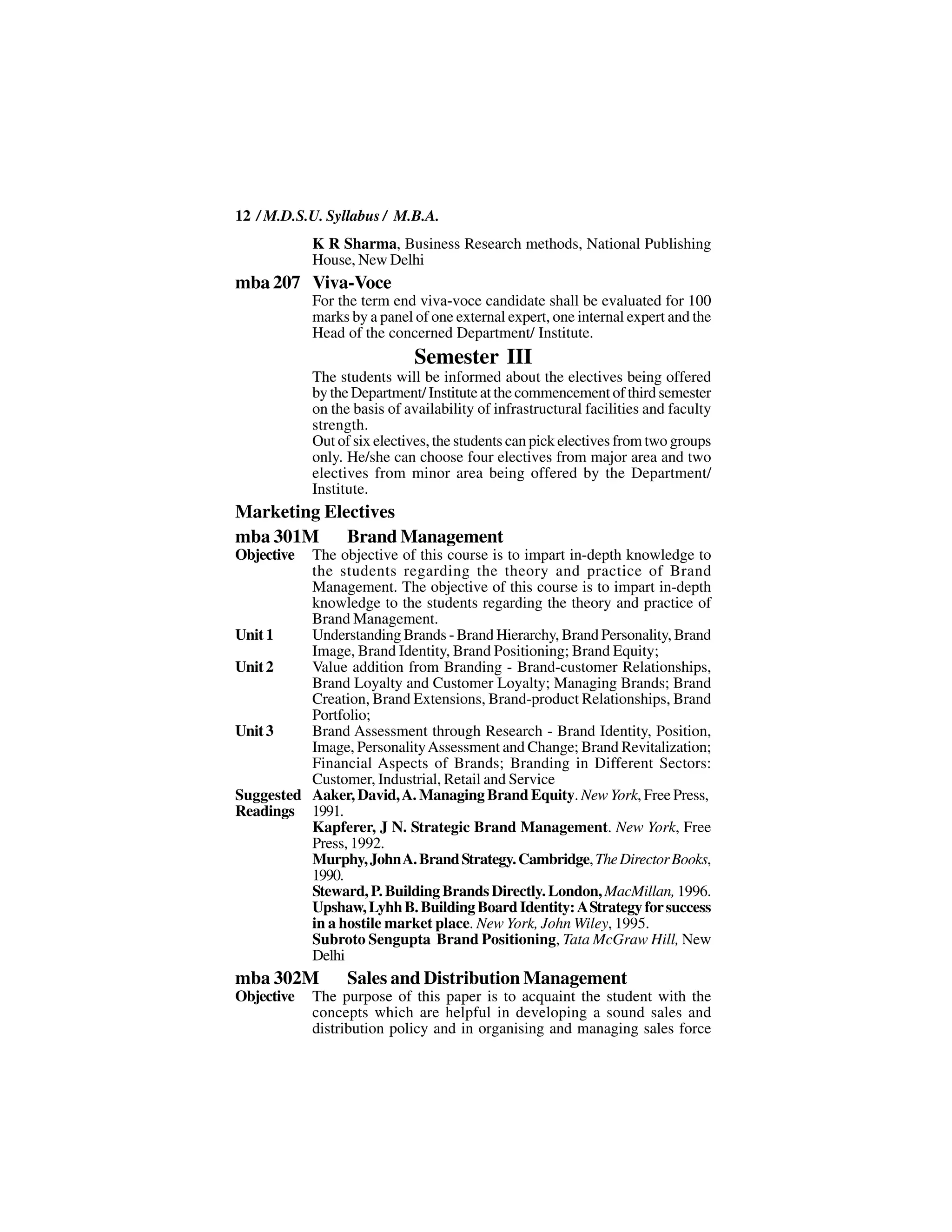 12 / M.D.S.U. Syllabus / M.B.A.
            K R Sharma, Business Research methods, National Publishing
            House, New Delhi
mba 207 Viva-Voce
            For the term end viva-voce candidate shall be evaluated for 100
            marks by a panel of one external expert, one internal expert and the
            Head of the concerned Department/ Institute.
                             Semester III
            The students will be informed about the electives being offered
            by the Department/ Institute at the commencement of third semester
            on the basis of availability of infrastructural facilities and faculty
            strength.
            Out of six electives, the students can pick electives from two groups
            only. He/she can choose four electives from major area and two
            electives from minor area being offered by the Department/
            Institute.
Marketing Electives
mba 301M Brand Management
Objective The objective of this course is to impart in-depth knowledge to
          the students regarding the theory and practice of Brand
          Management. The objective of this course is to impart in-depth
          knowledge to the students regarding the theory and practice of
          Brand Management.
Unit 1    Understanding Brands - Brand Hierarchy, Brand Personality, Brand
          Image, Brand Identity, Brand Positioning; Brand Equity;
Unit 2    Value addition from Branding - Brand-customer Relationships,
          Brand Loyalty and Customer Loyalty; Managing Brands; Brand
          Creation, Brand Extensions, Brand-product Relationships, Brand
          Portfolio;
Unit 3    Brand Assessment through Research - Brand Identity, Position,
          Image, Personality Assessment and Change; Brand Revitalization;
          Financial Aspects of Brands; Branding in Different Sectors:
          Customer, Industrial, Retail and Service
Suggested Aaker, David, A. Managing Brand Equity. New York, Free Press,
Readings 1991.
          Kapferer, J N. Strategic Brand Management. New York, Free
          Press, 1992.
          Murphy, John A. Brand Strategy. Cambridge, The Director Books,
          1990.
          Steward, P. Building Brands Directly. London, MacMillan, 1996.
          Upshaw, Lyhh B. Building Board Identity: A Strategy for success
          in a hostile market place. New York, John Wiley, 1995.
          Subroto Sengupta Brand Positioning, Tata McGraw Hill, New
          Delhi
mba 302M          Sales and Distribution Management
Objective   The purpose of this paper is to acquaint the student with the
            concepts which are helpful in developing a sound sales and
            distribution policy and in organising and managing sales force
 
