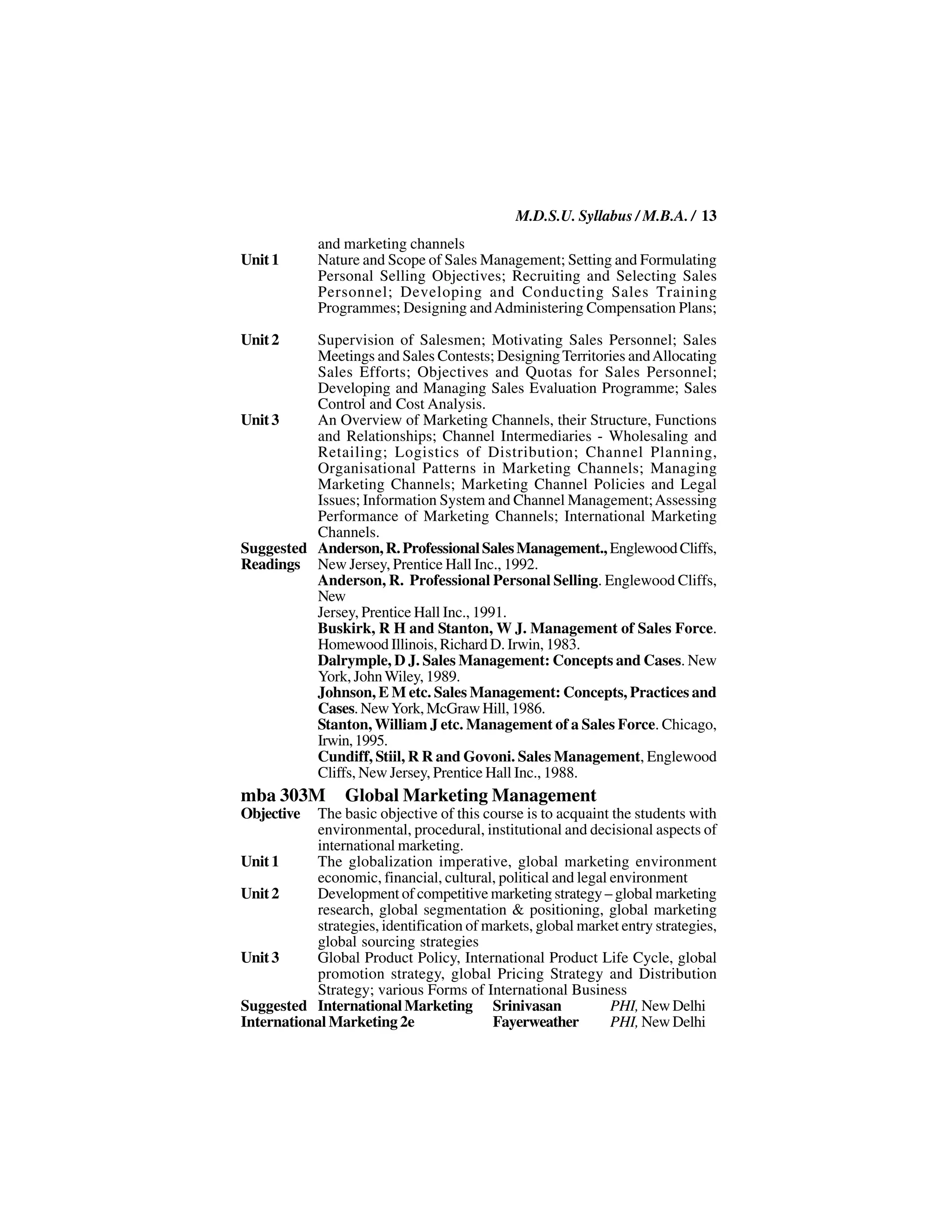 M.D.S.U. Syllabus / M.B.A. / 13
             and marketing channels
Unit 1       Nature and Scope of Sales Management; Setting and Formulating
             Personal Selling Objectives; Recruiting and Selecting Sales
             Personnel; Developing and Conducting Sales Training
             Programmes; Designing and Administering Compensation Plans;

Unit 2    Supervision of Salesmen; Motivating Sales Personnel; Sales
          Meetings and Sales Contests; Designing Territories and Allocating
          Sales Efforts; Objectives and Quotas for Sales Personnel;
          Developing and Managing Sales Evaluation Programme; Sales
          Control and Cost Analysis.
Unit 3    An Overview of Marketing Channels, their Structure, Functions
          and Relationships; Channel Intermediaries - Wholesaling and
          Retailing; Logistics of Distribution; Channel Planning,
          Organisational Patterns in Marketing Channels; Managing
          Marketing Channels; Marketing Channel Policies and Legal
          Issues; Information System and Channel Management; Assessing
          Performance of Marketing Channels; International Marketing
          Channels.
Suggested Anderson, R. Professional Sales Management., Englewood Cliffs,
Readings New Jersey, Prentice Hall Inc., 1992.
          Anderson, R. Professional Personal Selling. Englewood Cliffs,
          New
          Jersey, Prentice Hall Inc., 1991.
          Buskirk, R H and Stanton, W J. Management of Sales Force.
          Homewood Illinois, Richard D. Irwin, 1983.
          Dalrymple, D J. Sales Management: Concepts and Cases. New
          York, John Wiley, 1989.
          Johnson, E M etc. Sales Management: Concepts, Practices and
          Cases. New York, McGraw Hill, 1986.
          Stanton, William J etc. Management of a Sales Force. Chicago,
          Irwin, 1995.
          Cundiff, Stiil, R R and Govoni. Sales Management, Englewood
          Cliffs, New Jersey, Prentice Hall Inc., 1988.
mba 303M         Global Marketing Management
Objective  The basic objective of this course is to acquaint the students with
           environmental, procedural, institutional and decisional aspects of
           international marketing.
Unit 1     The globalization imperative, global marketing environment
           economic, financial, cultural, political and legal environment
Unit 2     Development of competitive marketing strategy – global marketing
           research, global segmentation & positioning, global marketing
           strategies, identification of markets, global market entry strategies,
           global sourcing strategies
Unit 3     Global Product Policy, International Product Life Cycle, global
           promotion strategy, global Pricing Strategy and Distribution
           Strategy; various Forms of International Business
Suggested International Marketing Srinivasan                  PHI, New Delhi
International Marketing 2e                Fayerweather        PHI, New Delhi
 