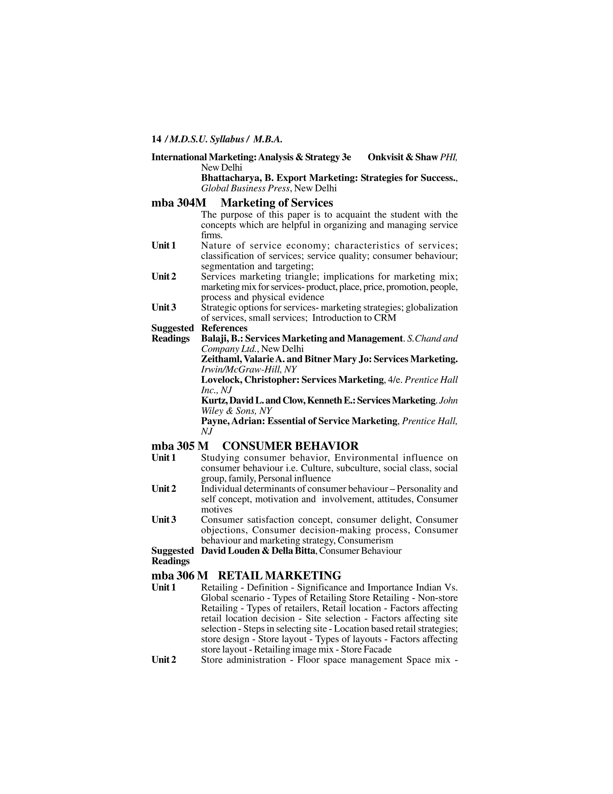 14 / M.D.S.U. Syllabus / M.B.A.
International Marketing: Analysis & Strategy 3e Onkvisit & Shaw PHI,
           New Delhi
           Bhattacharya, B. Export Marketing: Strategies for Success.,
           Global Business Press, New Delhi
mba 304M         Marketing of Services
          The purpose of this paper is to acquaint the student with the
          concepts which are helpful in organizing and managing service
          firms.
Unit 1    Nature of service economy; characteristics of services;
          classification of services; service quality; consumer behaviour;
          segmentation and targeting;
Unit 2    Services marketing triangle; implications for marketing mix;
          marketing mix for services- product, place, price, promotion, people,
          process and physical evidence
Unit 3    Strategic options for services- marketing strategies; globalization
          of services, small services; Introduction to CRM
Suggested References
Readings Balaji, B.: Services Marketing and Management. S.Chand and
          Company Ltd., New Delhi
          Zeithaml, Valarie A. and Bitner Mary Jo: Services Marketing.
          Irwin/McGraw-Hill, NY
          Lovelock, Christopher: Services Marketing, 4/e. Prentice Hall
          Inc., NJ
          Kurtz, David L. and Clow, Kenneth E.: Services Marketing. John
          Wiley & Sons, NY
          Payne, Adrian: Essential of Service Marketing, Prentice Hall,
          NJ
mba 305 M         CONSUMER BEHAVIOR
Unit 1    Studying consumer behavior, Environmental influence on
          consumer behaviour i.e. Culture, subculture, social class, social
          group, family, Personal influence
Unit 2    Individual determinants of consumer behaviour – Personality and
          self concept, motivation and involvement, attitudes, Consumer
          motives
Unit 3    Consumer satisfaction concept, consumer delight, Consumer
          objections, Consumer decision-making process, Consumer
          behaviour and marketing strategy, Consumerism
Suggested David Louden & Della Bitta, Consumer Behaviour
Readings
mba 306 M RETAIL MARKETING
Unit 1      Retailing - Definition - Significance and Importance Indian Vs.
            Global scenario - Types of Retailing Store Retailing - Non-store
            Retailing - Types of retailers, Retail location - Factors affecting
            retail location decision - Site selection - Factors affecting site
            selection - Steps in selecting site - Location based retail strategies;
            store design - Store layout - Types of layouts - Factors affecting
            store layout - Retailing image mix - Store Facade
Unit 2      Store administration - Floor space management Space mix -
 