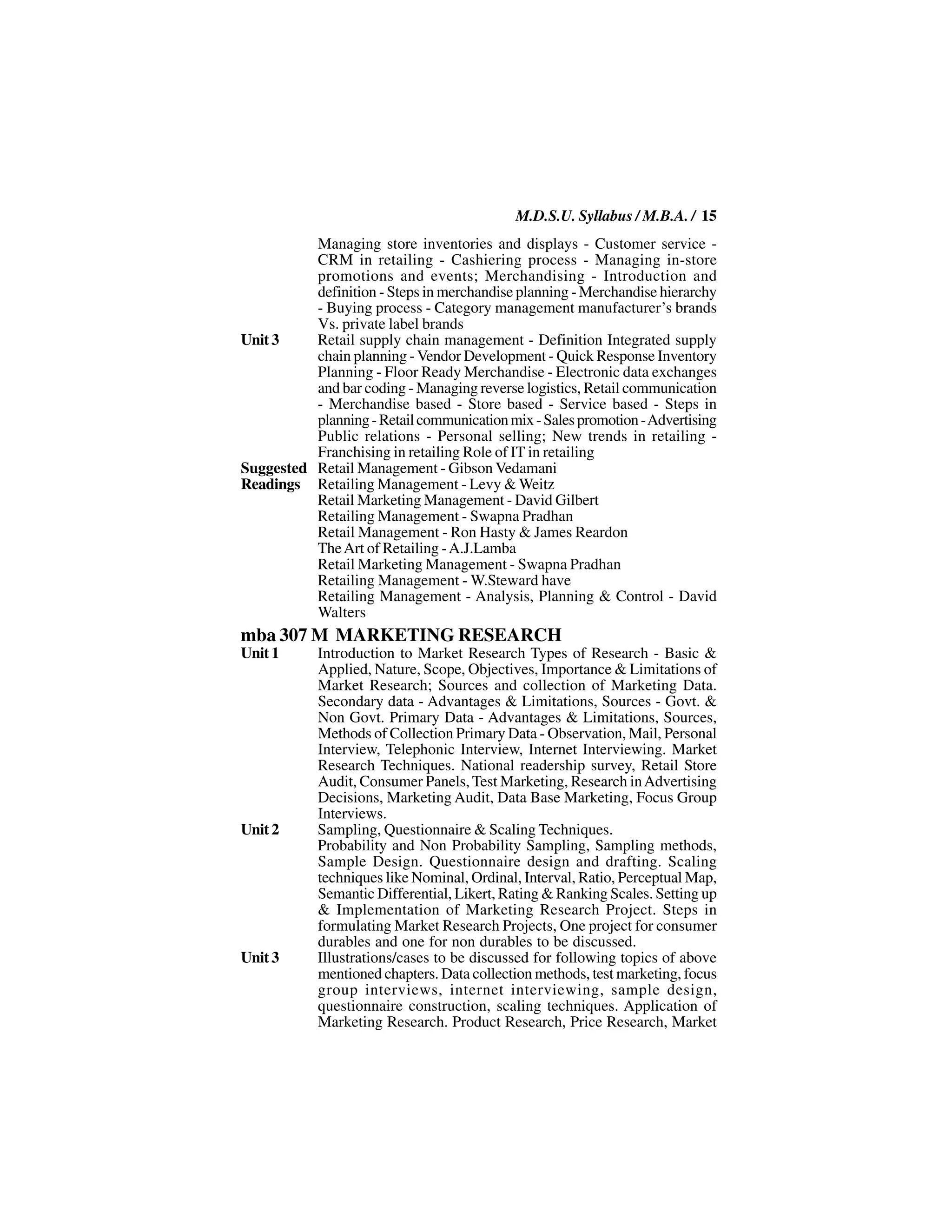 M.D.S.U. Syllabus / M.B.A. / 15
          Managing store inventories and displays - Customer service -
          CRM in retailing - Cashiering process - Managing in-store
          promotions and events; Merchandising - Introduction and
          definition - Steps in merchandise planning - Merchandise hierarchy
          - Buying process - Category management manufacturer’s brands
          Vs. private label brands
Unit 3    Retail supply chain management - Definition Integrated supply
          chain planning - Vendor Development - Quick Response Inventory
          Planning - Floor Ready Merchandise - Electronic data exchanges
          and bar coding - Managing reverse logistics, Retail communication
          - Merchandise based - Store based - Service based - Steps in
          planning - Retail communication mix - Sales promotion - Advertising
          Public relations - Personal selling; New trends in retailing -
          Franchising in retailing Role of IT in retailing
Suggested Retail Management - Gibson Vedamani
Readings Retailing Management - Levy & Weitz
          Retail Marketing Management - David Gilbert
          Retailing Management - Swapna Pradhan
          Retail Management - Ron Hasty & James Reardon
          The Art of Retailing - A.J.Lamba
          Retail Marketing Management - Swapna Pradhan
          Retailing Management - W.Steward have
          Retailing Management - Analysis, Planning & Control - David
          Walters
mba 307 M MARKETING RESEARCH
Unit 1      Introduction to Market Research Types of Research - Basic &
            Applied, Nature, Scope, Objectives, Importance & Limitations of
            Market Research; Sources and collection of Marketing Data.
            Secondary data - Advantages & Limitations, Sources - Govt. &
            Non Govt. Primary Data - Advantages & Limitations, Sources,
            Methods of Collection Primary Data - Observation, Mail, Personal
            Interview, Telephonic Interview, Internet Interviewing. Market
            Research Techniques. National readership survey, Retail Store
            Audit, Consumer Panels, Test Marketing, Research in Advertising
            Decisions, Marketing Audit, Data Base Marketing, Focus Group
            Interviews.
Unit 2      Sampling, Questionnaire & Scaling Techniques.
            Probability and Non Probability Sampling, Sampling methods,
            Sample Design. Questionnaire design and drafting. Scaling
            techniques like Nominal, Ordinal, Interval, Ratio, Perceptual Map,
            Semantic Differential, Likert, Rating & Ranking Scales. Setting up
            & Implementation of Marketing Research Project. Steps in
            formulating Market Research Projects, One project for consumer
            durables and one for non durables to be discussed.
Unit 3      Illustrations/cases to be discussed for following topics of above
            mentioned chapters. Data collection methods, test marketing, focus
            group interviews, internet interviewing, sample design,
            questionnaire construction, scaling techniques. Application of
            Marketing Research. Product Research, Price Research, Market
 