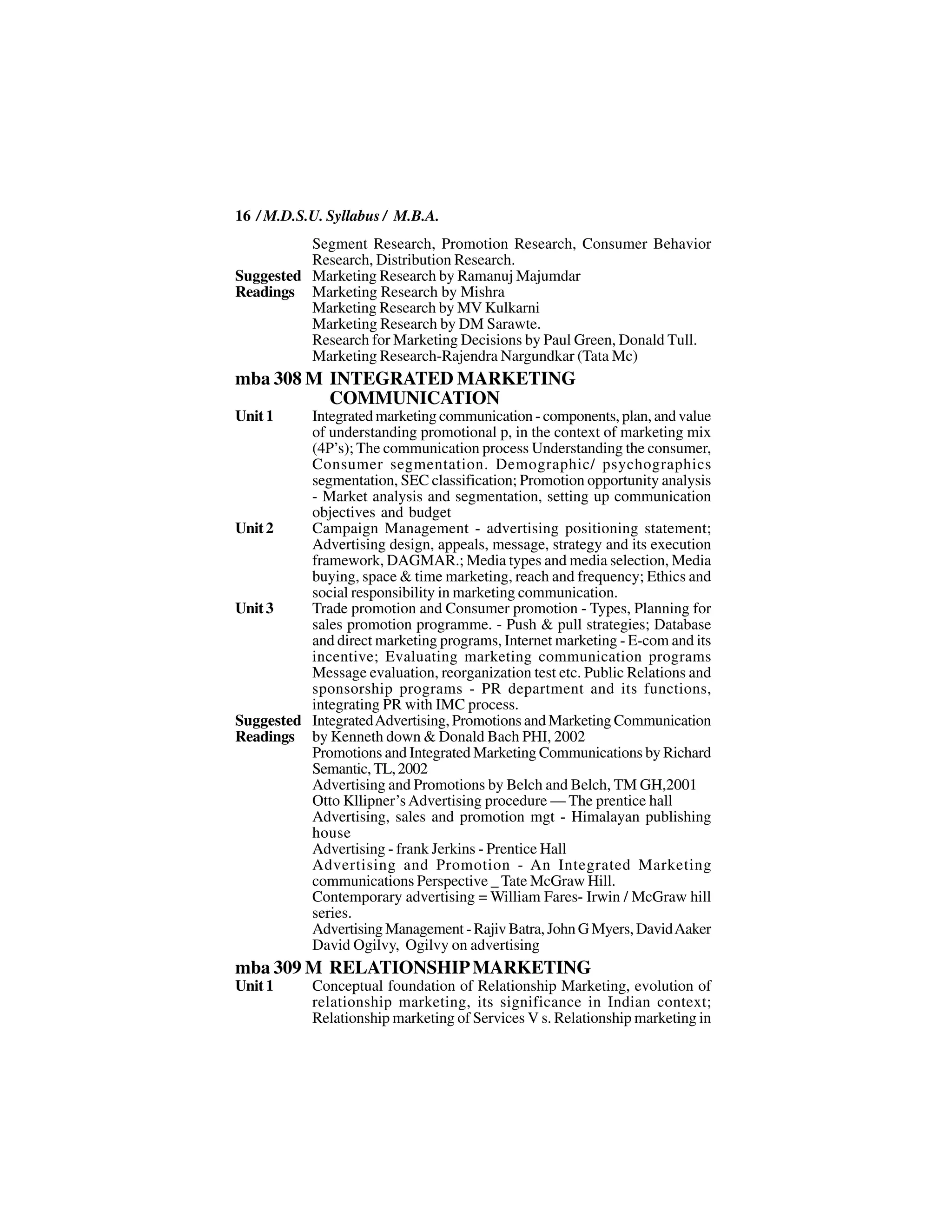 16 / M.D.S.U. Syllabus / M.B.A.
          Segment Research, Promotion Research, Consumer Behavior
          Research, Distribution Research.
Suggested Marketing Research by Ramanuj Majumdar
Readings Marketing Research by Mishra
          Marketing Research by MV Kulkarni
          Marketing Research by DM Sarawte.
          Research for Marketing Decisions by Paul Green, Donald Tull.
          Marketing Research-Rajendra Nargundkar (Tata Mc)
mba 308 M INTEGRATED MARKETING
          COMMUNICATION
Unit 1    Integrated marketing communication - components, plan, and value
          of understanding promotional p, in the context of marketing mix
          (4P’s); The communication process Understanding the consumer,
          Consumer segmentation. Demographic/ psychographics
          segmentation, SEC classification; Promotion opportunity analysis
          - Market analysis and segmentation, setting up communication
          objectives and budget
Unit 2    Campaign Management - advertising positioning statement;
          Advertising design, appeals, message, strategy and its execution
          framework, DAGMAR.; Media types and media selection, Media
          buying, space & time marketing, reach and frequency; Ethics and
          social responsibility in marketing communication.
Unit 3    Trade promotion and Consumer promotion - Types, Planning for
          sales promotion programme. - Push & pull strategies; Database
          and direct marketing programs, Internet marketing - E-com and its
          incentive; Evaluating marketing communication programs
          Message evaluation, reorganization test etc. Public Relations and
          sponsorship programs - PR department and its functions,
          integrating PR with IMC process.
Suggested Integrated Advertising, Promotions and Marketing Communication
Readings by Kenneth down & Donald Bach PHI, 2002
          Promotions and Integrated Marketing Communications by Richard
          Semantic, TL, 2002
          Advertising and Promotions by Belch and Belch, TM GH,2001
          Otto Kllipner’s Advertising procedure — The prentice hall
          Advertising, sales and promotion mgt - Himalayan publishing
          house
          Advertising - frank Jerkins - Prentice Hall
          Advertising and Promotion - An Integrated Marketing
          communications Perspective _ Tate McGraw Hill.
          Contemporary advertising = William Fares- Irwin / McGraw hill
          series.
          Advertising Management - Rajiv Batra, John G Myers, David Aaker
          David Ogilvy, Ogilvy on advertising
mba 309 M RELATIONSHIP MARKETING
Unit 1      Conceptual foundation of Relationship Marketing, evolution of
            relationship marketing, its significance in Indian context;
            Relationship marketing of Services V s. Relationship marketing in
 