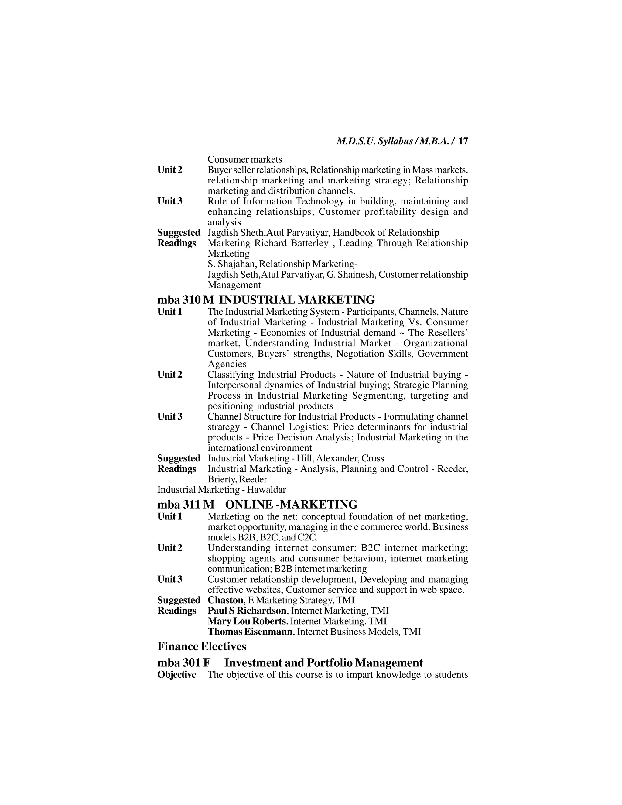 M.D.S.U. Syllabus / M.B.A. / 17
          Consumer markets
Unit 2    Buyer seller relationships, Relationship marketing in Mass markets,
          relationship marketing and marketing strategy; Relationship
          marketing and distribution channels.
Unit 3    Role of Information Technology in building, maintaining and
          enhancing relationships; Customer profitability design and
          analysis
Suggested Jagdish Sheth,Atul Parvatiyar, Handbook of Relationship
Readings Marketing Richard Batterley , Leading Through Relationship
          Marketing
          S. Shajahan, Relationship Marketing-
          Jagdish Seth,Atul Parvatiyar, G. Shainesh, Customer relationship
          Management
mba 310 M INDUSTRIAL MARKETING
Unit 1      The Industrial Marketing System - Participants, Channels, Nature
            of Industrial Marketing - Industrial Marketing Vs. Consumer
            Marketing - Economics of Industrial demand ~ The Resellers’
            market, Understanding Industrial Market - Organizational
            Customers, Buyers’ strengths, Negotiation Skills, Government
            Agencies
Unit 2      Classifying Industrial Products - Nature of Industrial buying -
            Interpersonal dynamics of Industrial buying; Strategic Planning
            Process in Industrial Marketing Segmenting, targeting and
            positioning industrial products
Unit 3      Channel Structure for Industrial Products - Formulating channel
            strategy - Channel Logistics; Price determinants for industrial
            products - Price Decision Analysis; Industrial Marketing in the
            international environment
Suggested Industrial Marketing - Hill, Alexander, Cross
Readings Industrial Marketing - Analysis, Planning and Control - Reeder,
            Brierty, Reeder
Industrial Marketing - Hawaldar
mba 311 M ONLINE -MARKETING
Unit 1    Marketing on the net: conceptual foundation of net marketing,
          market opportunity, managing in the e commerce world. Business
          models B2B, B2C, and C2C.
Unit 2    Understanding internet consumer: B2C internet marketing;
          shopping agents and consumer behaviour, internet marketing
          communication; B2B internet marketing
Unit 3    Customer relationship development, Developing and managing
          effective websites, Customer service and support in web space.
Suggested Chaston, E Marketing Strategy, TMI
Readings Paul S Richardson, Internet Marketing, TMI
          Mary Lou Roberts, Internet Marketing, TMI
          Thomas Eisenmann, Internet Business Models, TMI
Finance Electives
mba 301 F Investment and Portfolio Management
Objective   The objective of this course is to impart knowledge to students
 