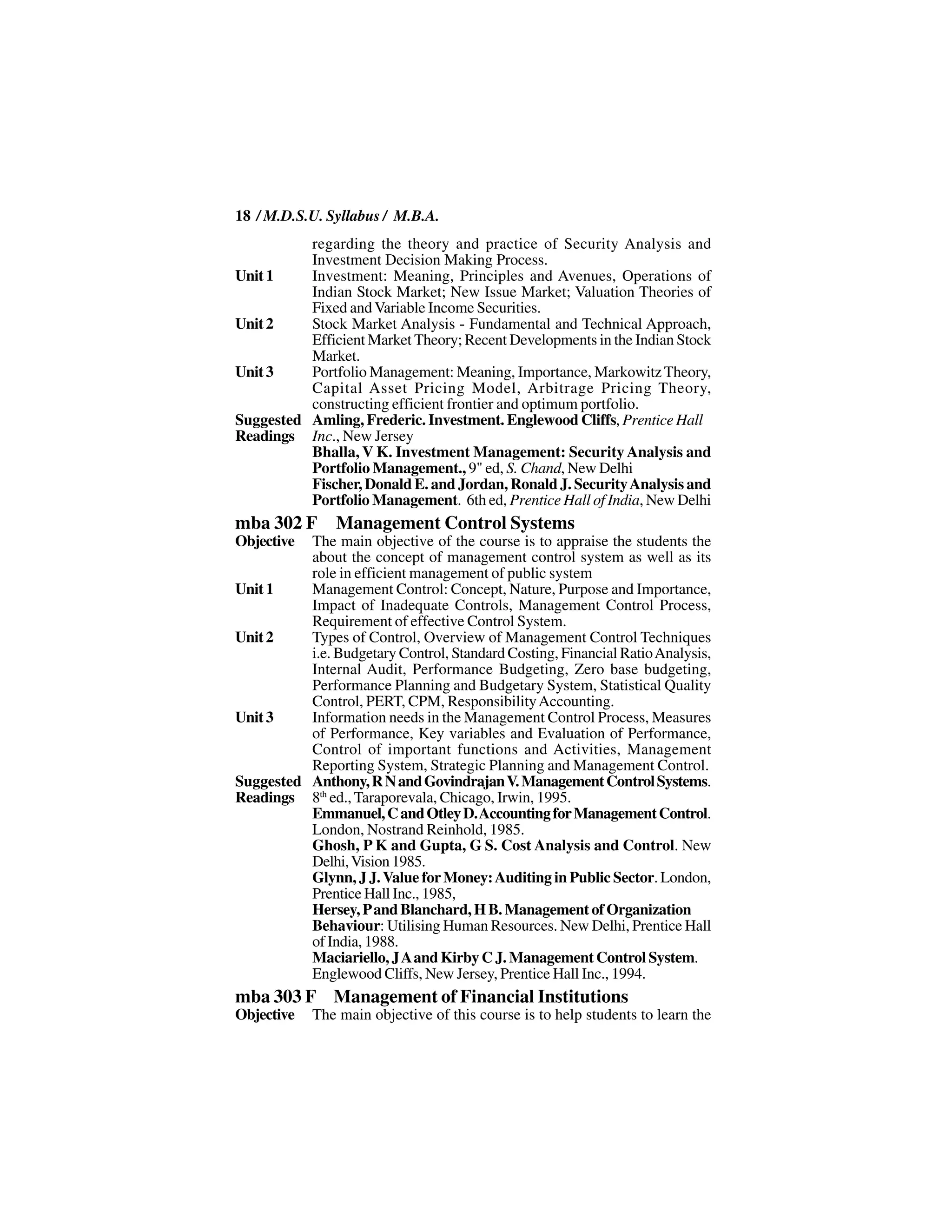 18 / M.D.S.U. Syllabus / M.B.A.
          regarding the theory and practice of Security Analysis and
          Investment Decision Making Process.
Unit 1    Investment: Meaning, Principles and Avenues, Operations of
          Indian Stock Market; New Issue Market; Valuation Theories of
          Fixed and Variable Income Securities.
Unit 2    Stock Market Analysis - Fundamental and Technical Approach,
          Efficient Market Theory; Recent Developments in the Indian Stock
          Market.
Unit 3    Portfolio Management: Meaning, Importance, Markowitz Theory,
          Capital Asset Pricing Model, Arbitrage Pricing Theory,
          constructing efficient frontier and optimum portfolio.
Suggested Amling, Frederic. Investment. Englewood Cliffs, Prentice Hall
Readings Inc., New Jersey
          Bhalla, V K. Investment Management: Security Analysis and
          Portfolio Management., 9" ed, S. Chand, New Delhi
          Fischer, Donald E. and Jordan, Ronald J. Security Analysis and
          Portfolio Management. 6th ed, Prentice Hall of India, New Delhi
mba 302 F       Management Control Systems
Objective The main objective of the course is to appraise the students the
          about the concept of management control system as well as its
          role in efficient management of public system
Unit 1    Management Control: Concept, Nature, Purpose and Importance,
          Impact of Inadequate Controls, Management Control Process,
          Requirement of effective Control System.
Unit 2    Types of Control, Overview of Management Control Techniques
          i.e. Budgetary Control, Standard Costing, Financial Ratio Analysis,
          Internal Audit, Performance Budgeting, Zero base budgeting,
          Performance Planning and Budgetary System, Statistical Quality
          Control, PERT, CPM, Responsibility Accounting.
Unit 3    Information needs in the Management Control Process, Measures
          of Performance, Key variables and Evaluation of Performance,
          Control of important functions and Activities, Management
          Reporting System, Strategic Planning and Management Control.
Suggested Anthony, R N and Govindrajan V. Management Control Systems.
Readings 8th ed., Taraporevala, Chicago, Irwin, 1995.
          Emmanuel, C and Otley D. Accounting for Management Control.
          London, Nostrand Reinhold, 1985.
          Ghosh, P K and Gupta, G S. Cost Analysis and Control. New
          Delhi, Vision 1985.
          Glynn, J J. Value for Money: Auditing in Public Sector. London,
          Prentice Hall Inc., 1985,
          Hersey, P and Blanchard, H B. Management of Organization
          Behaviour: Utilising Human Resources. New Delhi, Prentice Hall
          of India, 1988.
          Maciariello, J A and Kirby C J. Management Control System.
          Englewood Cliffs, New Jersey, Prentice Hall Inc., 1994.
mba 303 F Management of Financial Institutions
Objective   The main objective of this course is to help students to learn the
 