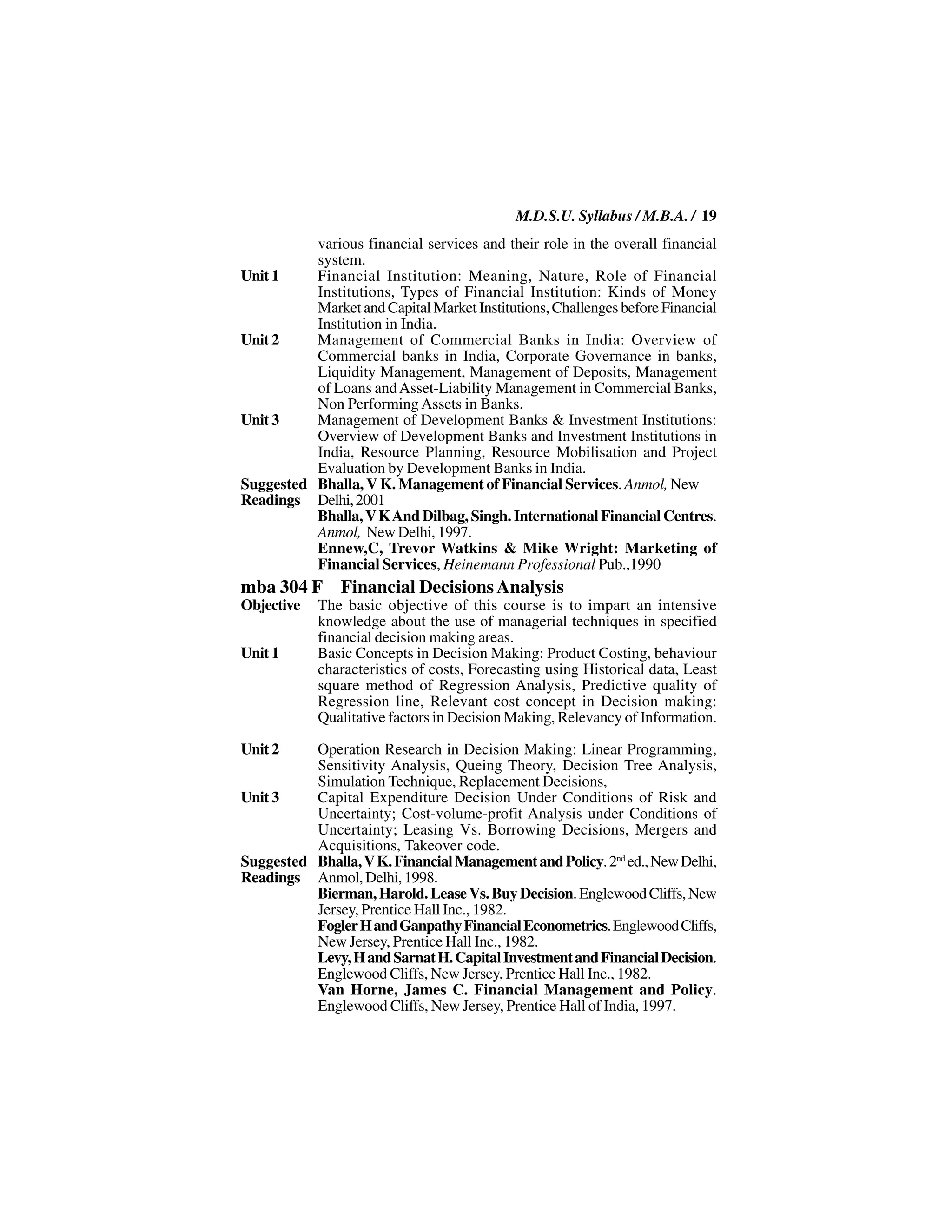 M.D.S.U. Syllabus / M.B.A. / 19
          various financial services and their role in the overall financial
          system.
Unit 1    Financial Institution: Meaning, Nature, Role of Financial
          Institutions, Types of Financial Institution: Kinds of Money
          Market and Capital Market Institutions, Challenges before Financial
          Institution in India.
Unit 2    Management of Commercial Banks in India: Overview of
          Commercial banks in India, Corporate Governance in banks,
          Liquidity Management, Management of Deposits, Management
          of Loans and Asset-Liability Management in Commercial Banks,
          Non Performing Assets in Banks.
Unit 3    Management of Development Banks & Investment Institutions:
          Overview of Development Banks and Investment Institutions in
          India, Resource Planning, Resource Mobilisation and Project
          Evaluation by Development Banks in India.
Suggested Bhalla, V K. Management of Financial Services. Anmol, New
Readings Delhi, 2001
          Bhalla, V K And Dilbag, Singh. International Financial Centres.
          Anmol, New Delhi, 1997.
          Ennew,C, Trevor Watkins & Mike Wright: Marketing of
          Financial Services, Heinemann Professional Pub.,1990
mba 304 F Financial Decisions Analysis
Objective   The basic objective of this course is to impart an intensive
            knowledge about the use of managerial techniques in specified
            financial decision making areas.
Unit 1      Basic Concepts in Decision Making: Product Costing, behaviour
            characteristics of costs, Forecasting using Historical data, Least
            square method of Regression Analysis, Predictive quality of
            Regression line, Relevant cost concept in Decision making:
            Qualitative factors in Decision Making, Relevancy of Information.

Unit 2    Operation Research in Decision Making: Linear Programming,
          Sensitivity Analysis, Queing Theory, Decision Tree Analysis,
          Simulation Technique, Replacement Decisions,
Unit 3    Capital Expenditure Decision Under Conditions of Risk and
          Uncertainty; Cost-volume-profit Analysis under Conditions of
          Uncertainty; Leasing Vs. Borrowing Decisions, Mergers and
          Acquisitions, Takeover code.
Suggested Bhalla, V K. Financial Management and Policy. 2nd ed., New Delhi,
Readings Anmol, Delhi, 1998.
          Bierman, Harold. Lease Vs. Buy Decision. Englewood Cliffs, New
          Jersey, Prentice Hall Inc., 1982.
          Fogler H and Ganpathy Financial Econometrics. Englewood Cliffs,
          New Jersey, Prentice Hall Inc., 1982.
          Levy, H and Sarnat H. Capital Investment and Financial Decision.
          Englewood Cliffs, New Jersey, Prentice Hall Inc., 1982.
          Van Horne, James C. Financial Management and Policy.
          Englewood Cliffs, New Jersey, Prentice Hall of India, 1997.
 