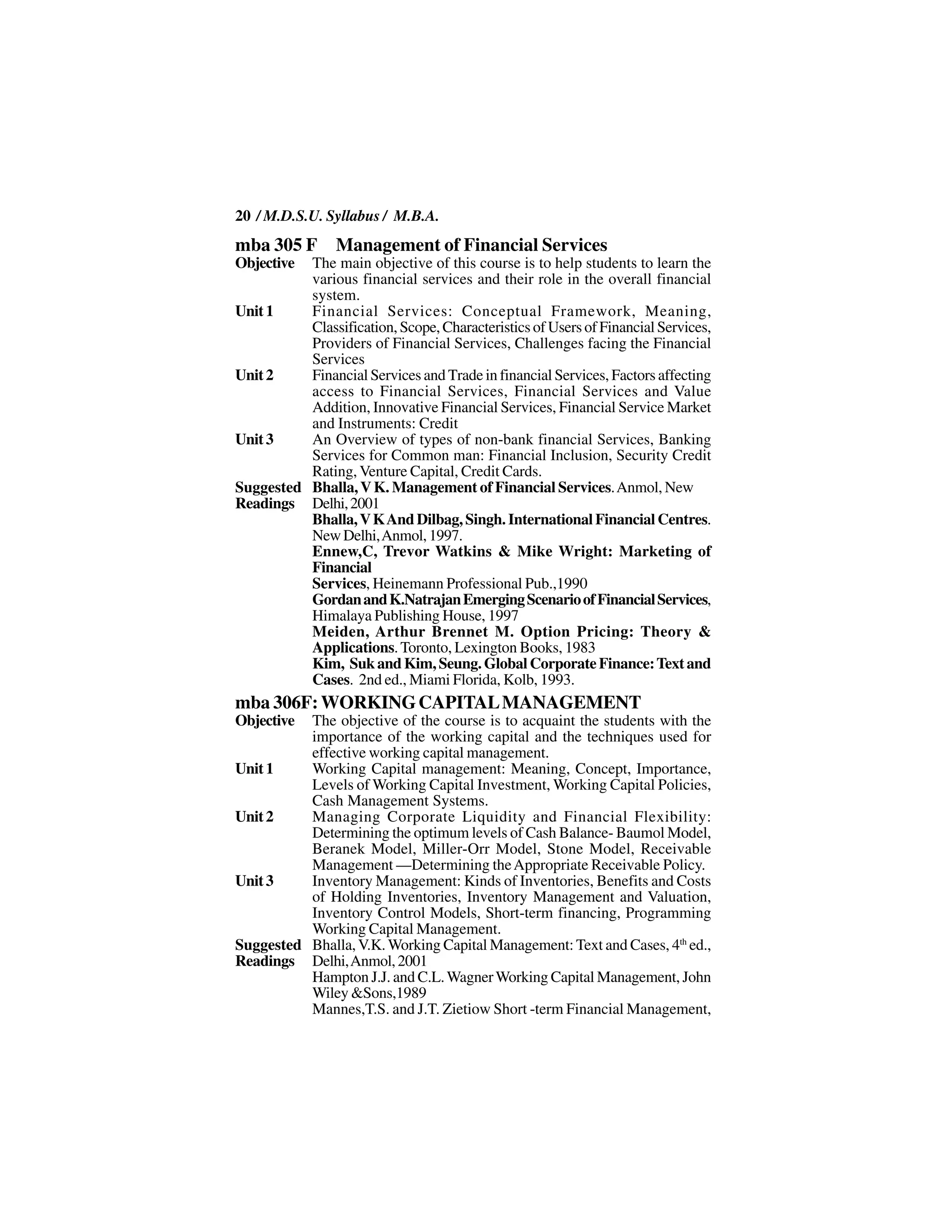 20 / M.D.S.U. Syllabus / M.B.A.
mba 305 F Management of Financial Services
Objective The main objective of this course is to help students to learn the
          various financial services and their role in the overall financial
          system.
Unit 1    Financial Services: Conceptual Framework, Meaning,
          Classification, Scope, Characteristics of Users of Financial Services,
          Providers of Financial Services, Challenges facing the Financial
          Services
Unit 2    Financial Services and Trade in financial Services, Factors affecting
          access to Financial Services, Financial Services and Value
          Addition, Innovative Financial Services, Financial Service Market
          and Instruments: Credit
Unit 3    An Overview of types of non-bank financial Services, Banking
          Services for Common man: Financial Inclusion, Security Credit
          Rating, Venture Capital, Credit Cards.
Suggested Bhalla, V K. Management of Financial Services. Anmol, New
Readings Delhi, 2001
          Bhalla, V K And Dilbag, Singh. International Financial Centres.
          New Delhi, Anmol, 1997.
          Ennew,C, Trevor Watkins & Mike Wright: Marketing of
          Financial
          Services, Heinemann Professional Pub.,1990
          Gordan and K.Natrajan Emerging Scenario of Financial Services,
          Himalaya Publishing House, 1997
          Meiden, Arthur Brennet M. Option Pricing: Theory &
          Applications. Toronto, Lexington Books, 1983
          Kim, Suk and Kim, Seung. Global Corporate Finance: Text and
          Cases. 2nd ed., Miami Florida, Kolb, 1993.
mba 306F: WORKING CAPITAL MANAGEMENT
Objective The objective of the course is to acquaint the students with the
          importance of the working capital and the techniques used for
          effective working capital management.
Unit 1    Working Capital management: Meaning, Concept, Importance,
          Levels of Working Capital Investment, Working Capital Policies,
          Cash Management Systems.
Unit 2    Managing Corporate Liquidity and Financial Flexibility:
          Determining the optimum levels of Cash Balance- Baumol Model,
          Beranek Model, Miller-Orr Model, Stone Model, Receivable
          Management —Determining the Appropriate Receivable Policy.
Unit 3    Inventory Management: Kinds of Inventories, Benefits and Costs
          of Holding Inventories, Inventory Management and Valuation,
          Inventory Control Models, Short-term financing, Programming
          Working Capital Management.
Suggested Bhalla, V.K. Working Capital Management: Text and Cases, 4th ed.,
Readings Delhi, Anmol, 2001
          Hampton J.J. and C.L. Wagner Working Capital Management, John
          Wiley &Sons,1989
          Mannes,T.S. and J.T. Zietiow Short -term Financial Management,
 