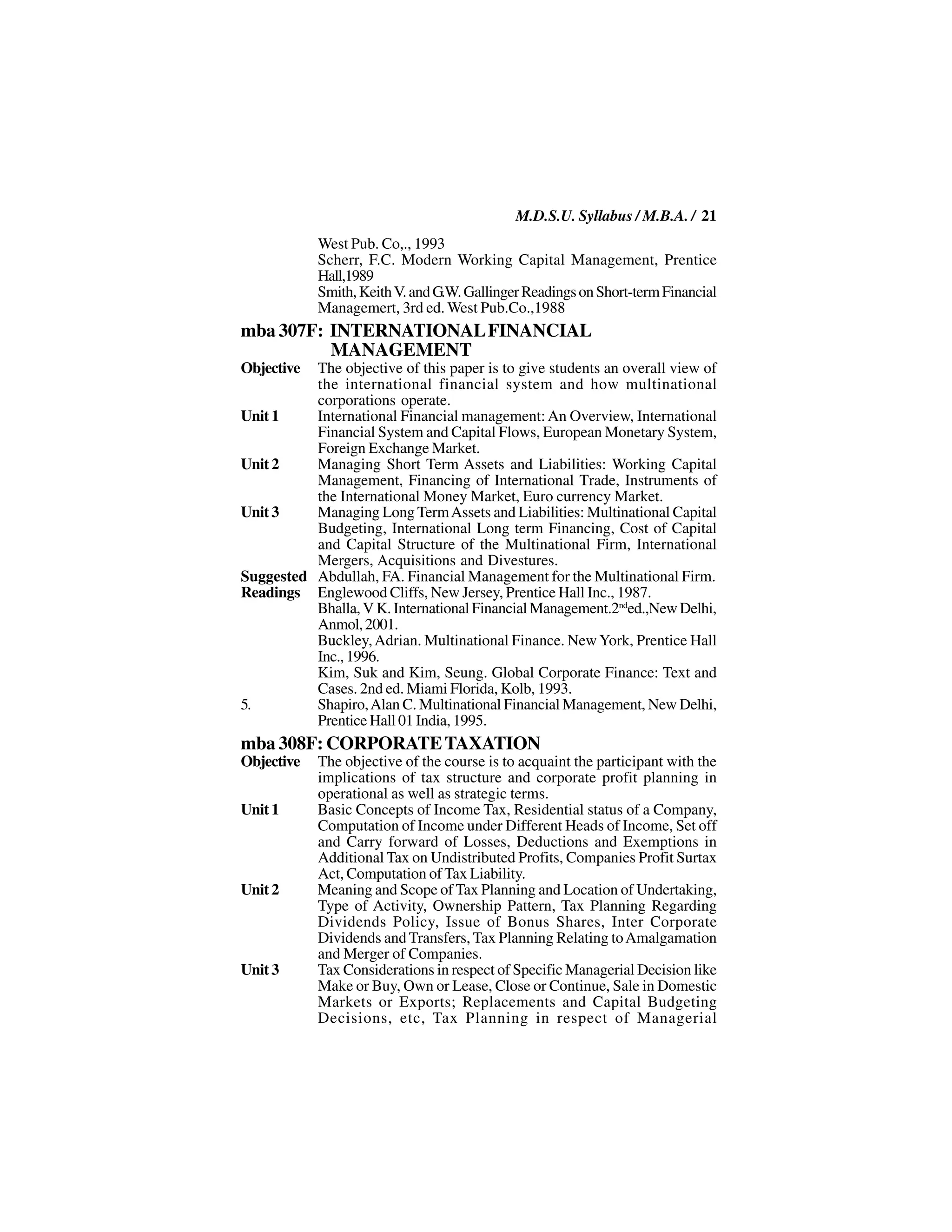 M.D.S.U. Syllabus / M.B.A. / 21
            West Pub. Co,., 1993
            Scherr, F.C. Modern Working Capital Management, Prentice
            Hall,1989
            Smith, Keith V. and G.W. Gallinger Readings on Short-term Financial
            Managemert, 3rd ed. West Pub.Co.,1988
mba 307F: INTERNATIONAL FINANCIAL
          MANAGEMENT
Objective The objective of this paper is to give students an overall view of
          the international financial system and how multinational
          corporations operate.
Unit 1    International Financial management: An Overview, International
          Financial System and Capital Flows, European Monetary System,
          Foreign Exchange Market.
Unit 2    Managing Short Term Assets and Liabilities: Working Capital
          Management, Financing of International Trade, Instruments of
          the International Money Market, Euro currency Market.
Unit 3    Managing Long Term Assets and Liabilities: Multinational Capital
          Budgeting, International Long term Financing, Cost of Capital
          and Capital Structure of the Multinational Firm, International
          Mergers, Acquisitions and Divestures.
Suggested Abdullah, FA. Financial Management for the Multinational Firm.
Readings Englewood Cliffs, New Jersey, Prentice Hall Inc., 1987.
          Bhalla, V K. International Financial Management.2nded.,New Delhi,
          Anmol, 2001.
          Buckley, Adrian. Multinational Finance. New York, Prentice Hall
          Inc., 1996.
          Kim, Suk and Kim, Seung. Global Corporate Finance: Text and
          Cases. 2nd ed. Miami Florida, Kolb, 1993.
5.        Shapiro, Alan C. Multinational Financial Management, New Delhi,
          Prentice Hall 01 India, 1995.
mba 308F: CORPORATE TAXATION
Objective   The objective of the course is to acquaint the participant with the
            implications of tax structure and corporate profit planning in
            operational as well as strategic terms.
Unit 1      Basic Concepts of Income Tax, Residential status of a Company,
            Computation of Income under Different Heads of Income, Set off
            and Carry forward of Losses, Deductions and Exemptions in
            Additional Tax on Undistributed Profits, Companies Profit Surtax
            Act, Computation of Tax Liability.
Unit 2      Meaning and Scope of Tax Planning and Location of Undertaking,
            Type of Activity, Ownership Pattern, Tax Planning Regarding
            Dividends Policy, Issue of Bonus Shares, Inter Corporate
            Dividends and Transfers, Tax Planning Relating to Amalgamation
            and Merger of Companies.
Unit 3      Tax Considerations in respect of Specific Managerial Decision like
            Make or Buy, Own or Lease, Close or Continue, Sale in Domestic
            Markets or Exports; Replacements and Capital Budgeting
            Decisions, etc, Tax Planning in respect of Managerial
 