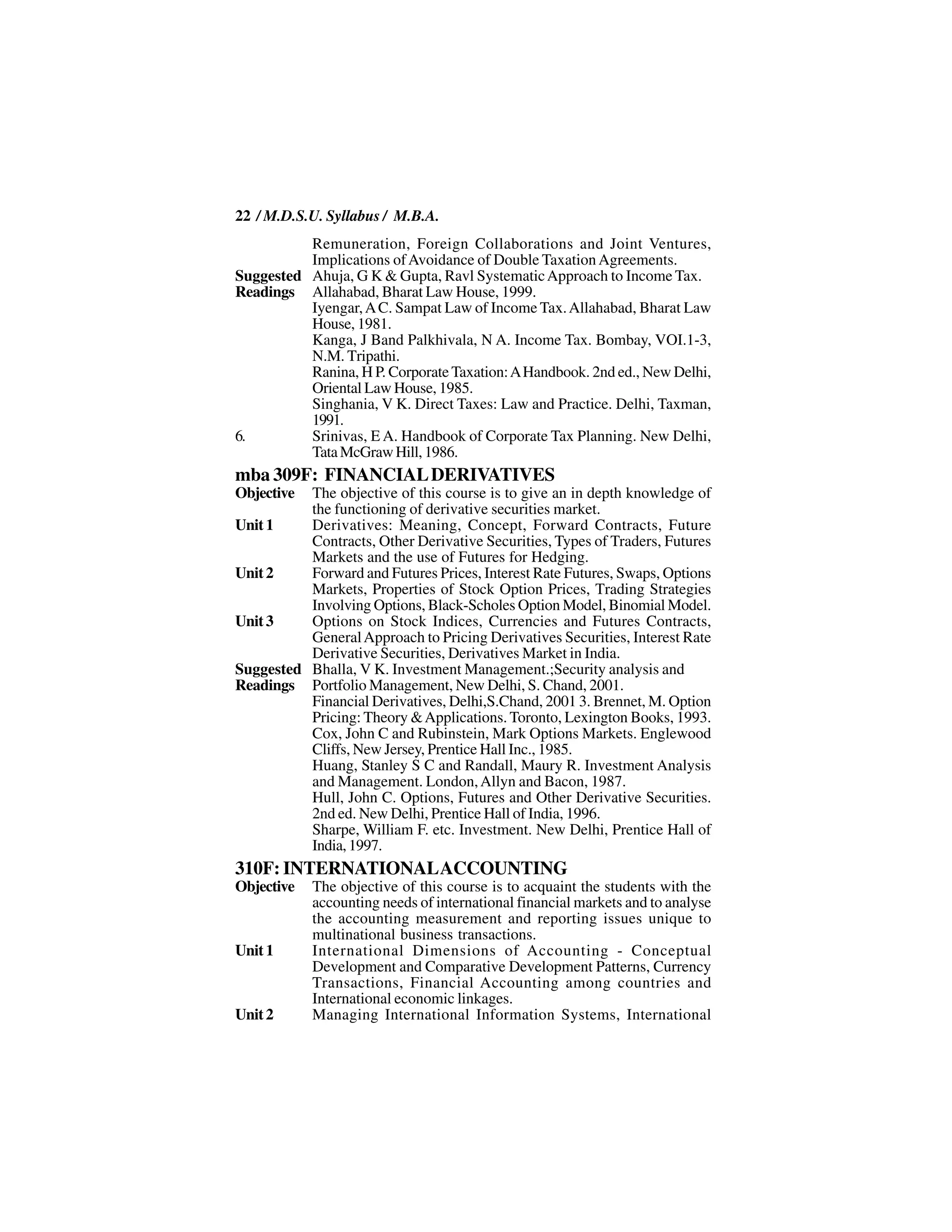 22 / M.D.S.U. Syllabus / M.B.A.
          Remuneration, Foreign Collaborations and Joint Ventures,
          Implications of Avoidance of Double Taxation Agreements.
Suggested Ahuja, G K & Gupta, Ravl Systematic Approach to Income Tax.
Readings Allahabad, Bharat Law House, 1999.
          Iyengar, A C. Sampat Law of Income Tax. Allahabad, Bharat Law
          House, 1981.
          Kanga, J Band Palkhivala, N A. Income Tax. Bombay, VOI.1-3,
          N.M. Tripathi.
          Ranina, H P. Corporate Taxation: A Handbook. 2nd ed., New Delhi,
          Oriental Law House, 1985.
          Singhania, V K. Direct Taxes: Law and Practice. Delhi, Taxman,
          1991.
6.        Srinivas, E A. Handbook of Corporate Tax Planning. New Delhi,
          Tata McGraw Hill, 1986.
mba 309F: FINANCIAL DERIVATIVES
Objective The objective of this course is to give an in depth knowledge of
          the functioning of derivative securities market.
Unit 1    Derivatives: Meaning, Concept, Forward Contracts, Future
          Contracts, Other Derivative Securities, Types of Traders, Futures
          Markets and the use of Futures for Hedging.
Unit 2    Forward and Futures Prices, Interest Rate Futures, Swaps, Options
          Markets, Properties of Stock Option Prices, Trading Strategies
          Involving Options, Black-Scholes Option Model, Binomial Model.
Unit 3    Options on Stock Indices, Currencies and Futures Contracts,
          General Approach to Pricing Derivatives Securities, Interest Rate
          Derivative Securities, Derivatives Market in India.
Suggested Bhalla, V K. Investment Management.;Security analysis and
Readings Portfolio Management, New Delhi, S. Chand, 2001.
          Financial Derivatives, Delhi,S.Chand, 2001 3. Brennet, M. Option
          Pricing: Theory & Applications. Toronto, Lexington Books, 1993.
          Cox, John C and Rubinstein, Mark Options Markets. Englewood
          Cliffs, New Jersey, Prentice Hall Inc., 1985.
          Huang, Stanley S C and Randall, Maury R. Investment Analysis
          and Management. London, Allyn and Bacon, 1987.
          Hull, John C. Options, Futures and Other Derivative Securities.
          2nd ed. New Delhi, Prentice Hall of India, 1996.
          Sharpe, William F. etc. Investment. New Delhi, Prentice Hall of
          India, 1997.
310F: INTERNATIONAL ACCOUNTING
Objective   The objective of this course is to acquaint the students with the
            accounting needs of international financial markets and to analyse
            the accounting measurement and reporting issues unique to
            multinational business transactions.
Unit 1      International Dimensions of Accounting - Conceptual
            Development and Comparative Development Patterns, Currency
            Transactions, Financial Accounting among countries and
            International economic linkages.
Unit 2      Managing International Information Systems, International
 