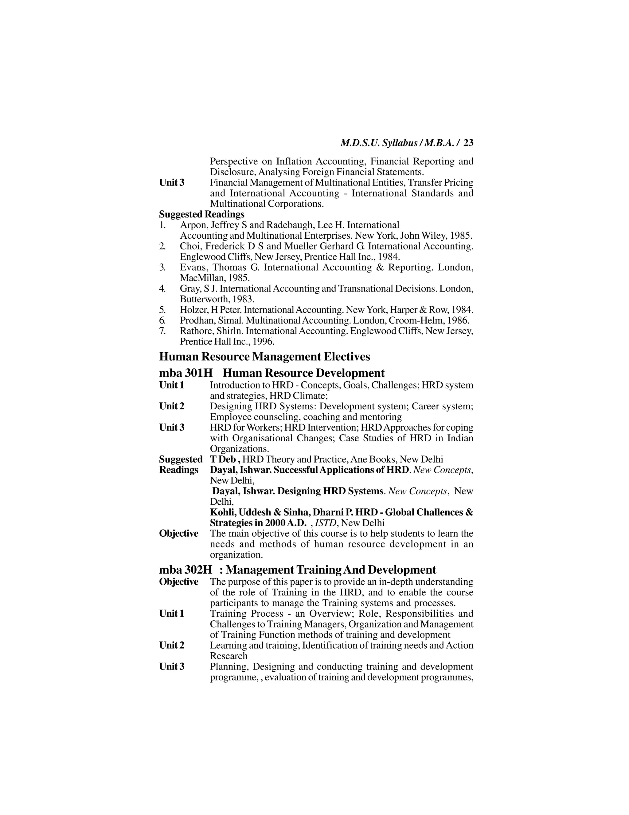 M.D.S.U. Syllabus / M.B.A. / 23
            Perspective on Inflation Accounting, Financial Reporting and
            Disclosure, Analysing Foreign Financial Statements.
Unit 3      Financial Management of Multinational Entities, Transfer Pricing
            and International Accounting - International Standards and
            Multinational Corporations.
Suggested Readings
1. Arpon, Jeffrey S and Radebaugh, Lee H. International
     Accounting and Multinational Enterprises. New York, John Wiley, 1985.
2. Choi, Frederick D S and Mueller Gerhard G. International Accounting.
     Englewood Cliffs, New Jersey, Prentice Hall Inc., 1984.
3. Evans, Thomas G. International Accounting & Reporting. London,
     MacMillan, 1985.
4. Gray, S J. International Accounting and Transnational Decisions. London,
     Butterworth, 1983.
5. Holzer, H Peter. International Accounting. New York, Harper & Row, 1984.
6. Prodhan, Simal. Multinational Accounting. London, Croom-Helm, 1986.
7. Rathore, Shirln. International Accounting. Englewood Cliffs, New Jersey,
     Prentice Hall Inc., 1996.
Human Resource Management Electives
mba 301H Human Resource Development
Unit 1    Introduction to HRD - Concepts, Goals, Challenges; HRD system
          and strategies, HRD Climate;
Unit 2    Designing HRD Systems: Development system; Career system;
          Employee counseling, coaching and mentoring
Unit 3    HRD for Workers; HRD Intervention; HRD Approaches for coping
          with Organisational Changes; Case Studies of HRD in Indian
          Organizations.
Suggested T Deb , HRD Theory and Practice, Ane Books, New Delhi
Readings Dayal, Ishwar. Successful Applications of HRD. New Concepts,
          New Delhi,
           Dayal, Ishwar. Designing HRD Systems. New Concepts, New
          Delhi,
          Kohli, Uddesh & Sinha, Dharni P. HRD - Global Challences &
          Strategies in 2000 A.D. , ISTD, New Delhi
Objective The main objective of this course is to help students to learn the
          needs and methods of human resource development in an
          organization.
mba 302H : Management Training And Development
Objective   The purpose of this paper is to provide an in-depth understanding
            of the role of Training in the HRD, and to enable the course
            participants to manage the Training systems and processes.
Unit 1      Training Process - an Overview; Role, Responsibilities and
            Challenges to Training Managers, Organization and Management
            of Training Function methods of training and development
Unit 2      Learning and training, Identification of training needs and Action
            Research
Unit 3      Planning, Designing and conducting training and development
            programme, , evaluation of training and development programmes,
 