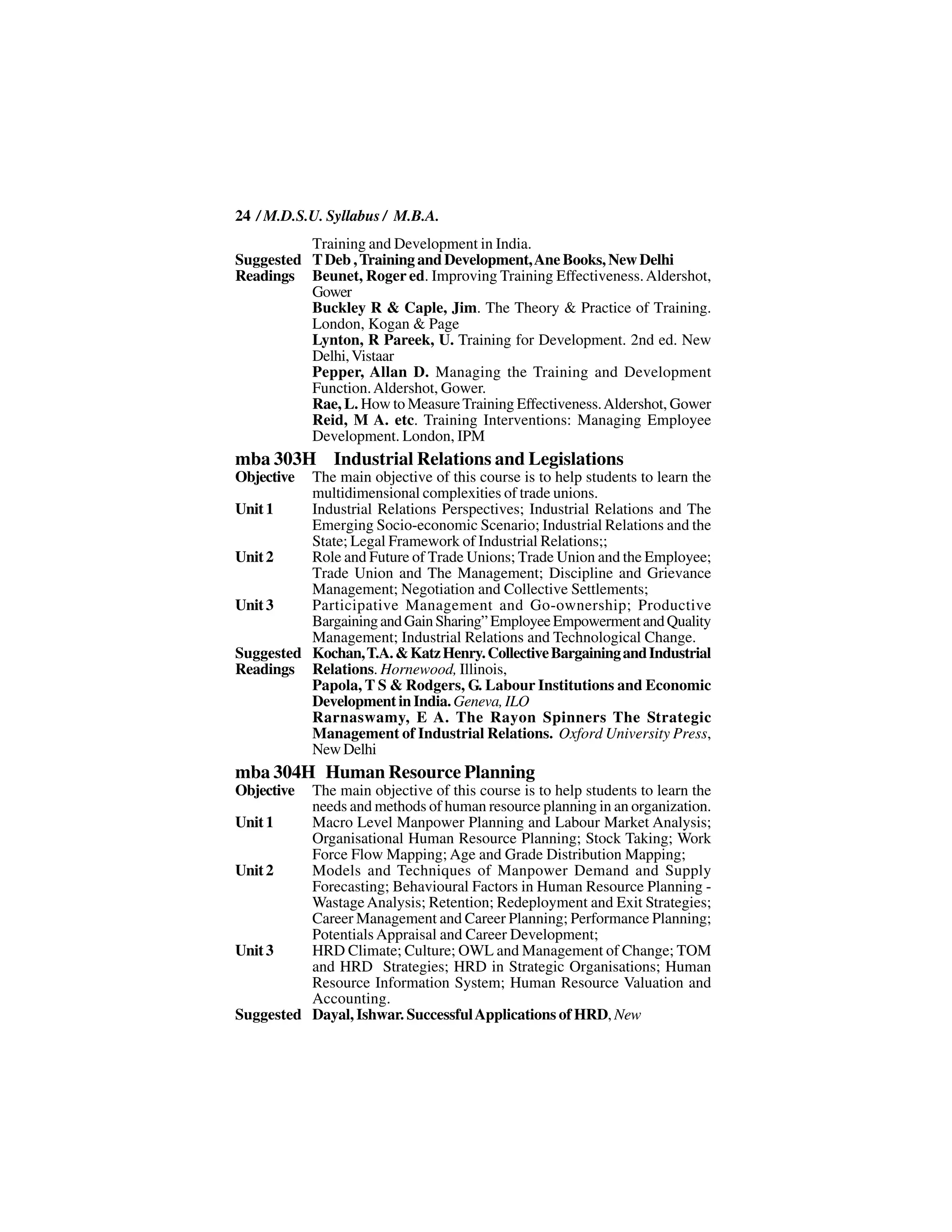 24 / M.D.S.U. Syllabus / M.B.A.
          Training and Development in India.
Suggested T Deb , Training and Development, Ane Books, New Delhi
Readings Beunet, Roger ed. Improving Training Effectiveness. Aldershot,
          Gower
          Buckley R & Caple, Jim. The Theory & Practice of Training.
          London, Kogan & Page
          Lynton, R Pareek, U. Training for Development. 2nd ed. New
          Delhi, Vistaar
          Pepper, Allan D. Managing the Training and Development
          Function. Aldershot, Gower.
          Rae, L. How to Measure Training Effectiveness. Aldershot, Gower
          Reid, M A. etc. Training Interventions: Managing Employee
          Development. London, IPM
mba 303H Industrial Relations and Legislations
Objective The main objective of this course is to help students to learn the
          multidimensional complexities of trade unions.
Unit 1    Industrial Relations Perspectives; Industrial Relations and The
          Emerging Socio-economic Scenario; Industrial Relations and the
          State; Legal Framework of Industrial Relations;;
Unit 2    Role and Future of Trade Unions; Trade Union and the Employee;
          Trade Union and The Management; Discipline and Grievance
          Management; Negotiation and Collective Settlements;
Unit 3    Participative Management and Go-ownership; Productive
          Bargaining and Gain Sharing” Employee Empowerment and Quality
          Management; Industrial Relations and Technological Change.
Suggested Kochan, T.A. & Katz Henry. Collective Bargaining and Industrial
Readings Relations. Hornewood, Illinois,
          Papola, T S & Rodgers, G. Labour Institutions and Economic
          Development in India. Geneva, ILO
          Rarnaswamy, E A. The Rayon Spinners The Strategic
          Management of Industrial Relations. Oxford University Press,
          New Delhi
mba 304H Human Resource Planning
Objective The main objective of this course is to help students to learn the
          needs and methods of human resource planning in an organization.
Unit 1    Macro Level Manpower Planning and Labour Market Analysis;
          Organisational Human Resource Planning; Stock Taking; Work
          Force Flow Mapping; Age and Grade Distribution Mapping;
Unit 2    Models and Techniques of Manpower Demand and Supply
          Forecasting; Behavioural Factors in Human Resource Planning -
          Wastage Analysis; Retention; Redeployment and Exit Strategies;
          Career Management and Career Planning; Performance Planning;
          Potentials Appraisal and Career Development;
Unit 3    HRD Climate; Culture; OWL and Management of Change; TOM
          and HRD Strategies; HRD in Strategic Organisations; Human
          Resource Information System; Human Resource Valuation and
          Accounting.
Suggested Dayal, Ishwar. Successful Applications of HRD, New
 