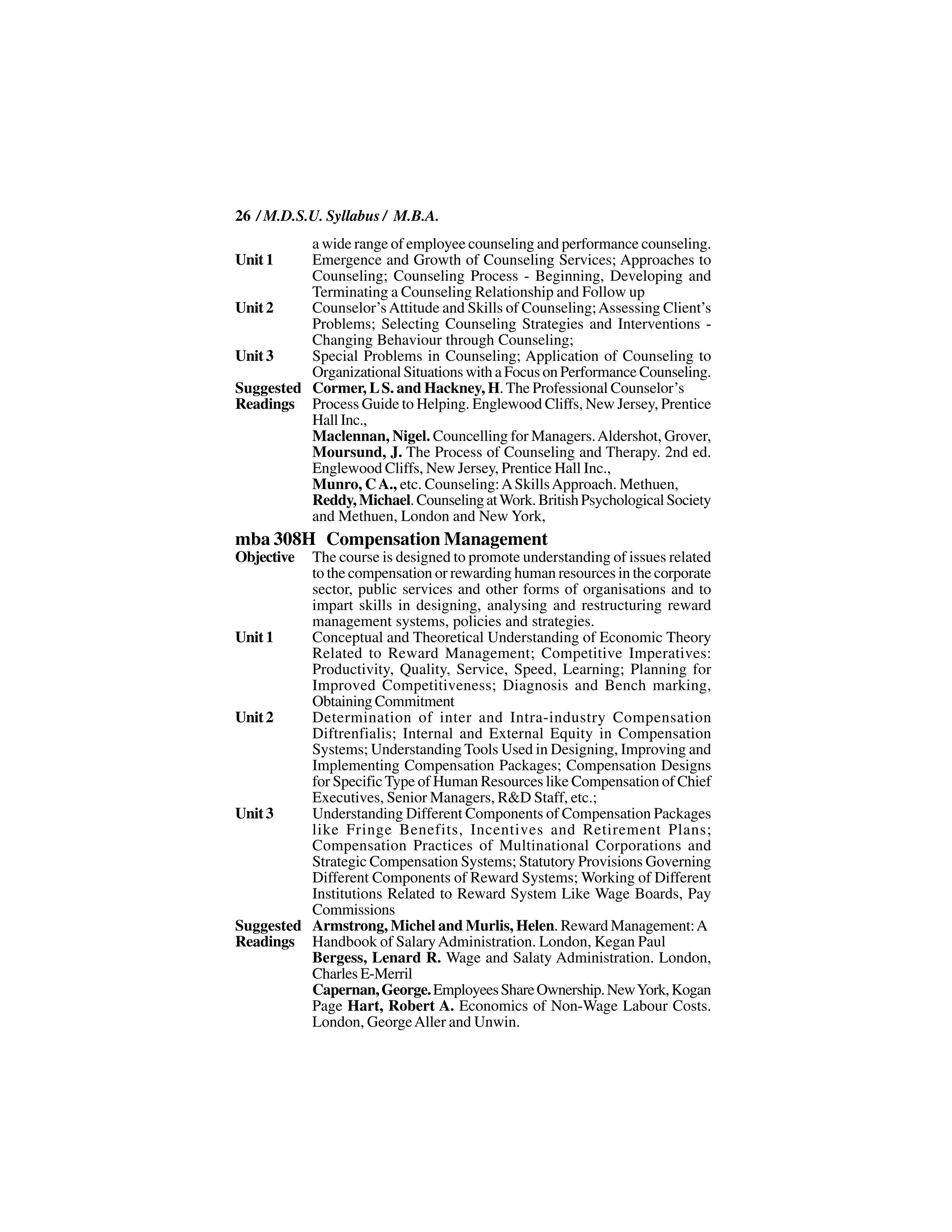 26 / M.D.S.U. Syllabus / M.B.A.
          a wide range of employee counseling and performance counseling.
Unit 1    Emergence and Growth of Counseling Services; Approaches to
          Counseling; Counseling Process - Beginning, Developing and
          Terminating a Counseling Relationship and Follow up
Unit 2    Counselor’s Attitude and Skills of Counseling; Assessing Client’s
          Problems; Selecting Counseling Strategies and Interventions -
          Changing Behaviour through Counseling;
Unit 3    Special Problems in Counseling; Application of Counseling to
          Organizational Situations with a Focus on Performance Counseling.
Suggested Cormer, L S. and Hackney, H. The Professional Counselor’s
Readings Process Guide to Helping. Englewood Cliffs, New Jersey, Prentice
          Hall Inc.,
          Maclennan, Nigel. Councelling for Managers. Aldershot, Grover,
          Moursund, J. The Process of Counseling and Therapy. 2nd ed.
          Englewood Cliffs, New Jersey, Prentice Hall Inc.,
          Munro, C A., etc. Counseling: A Skills Approach. Methuen,
          Reddy, Michael. Counseling at Work. British Psychological Society
          and Methuen, London and New York,
mba 308H Compensation Management
Objective The course is designed to promote understanding of issues related
          to the compensation or rewarding human resources in the corporate
          sector, public services and other forms of organisations and to
          impart skills in designing, analysing and restructuring reward
          management systems, policies and strategies.
Unit 1    Conceptual and Theoretical Understanding of Economic Theory
          Related to Reward Management; Competitive Imperatives:
          Productivity, Quality, Service, Speed, Learning; Planning for
          Improved Competitiveness; Diagnosis and Bench marking,
          Obtaining Commitment
Unit 2    Determination of inter and Intra-industry Compensation
          Diftrenfialis; Internal and External Equity in Compensation
          Systems; Understanding Tools Used in Designing, Improving and
          Implementing Compensation Packages; Compensation Designs
          for Specific Type of Human Resources like Compensation of Chief
          Executives, Senior Managers, R&D Staff, etc.;
Unit 3    Understanding Different Components of Compensation Packages
          like Fringe Benefits, Incentives and Retirement Plans;
          Compensation Practices of Multinational Corporations and
          Strategic Compensation Systems; Statutory Provisions Governing
          Different Components of Reward Systems; Working of Different
          Institutions Related to Reward System Like Wage Boards, Pay
          Commissions
Suggested Armstrong, Michel and Murlis, Helen. Reward Management: A
Readings Handbook of Salary Administration. London, Kegan Paul
          Bergess, Lenard R. Wage and Salaty Administration. London,
          Charles E-Merril
          Capernan, George. Employees Share Ownership. New York, Kogan
          Page Hart, Robert A. Economics of Non-Wage Labour Costs.
          London, George Aller and Unwin.
 