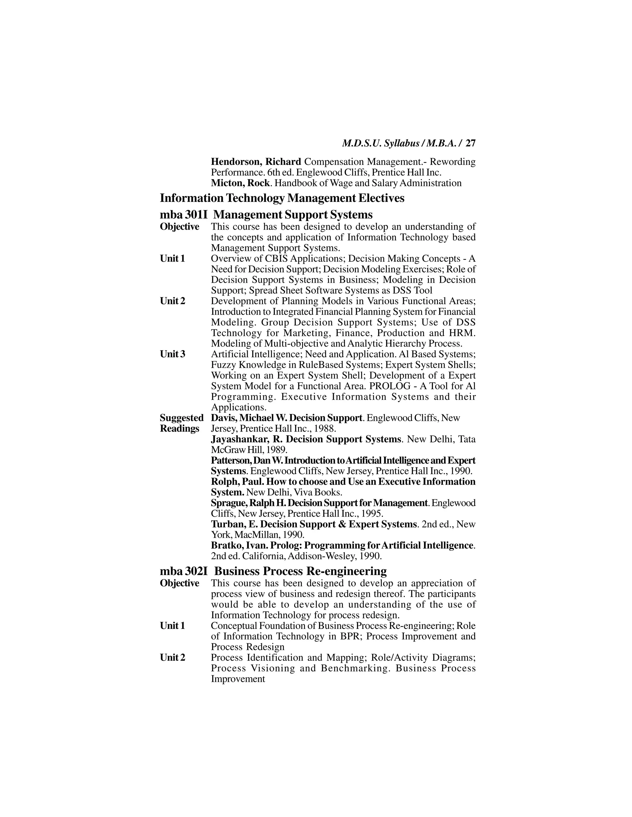 M.D.S.U. Syllabus / M.B.A. / 27
            Hendorson, Richard Compensation Management.- Rewording
            Performance. 6th ed. Englewood Cliffs, Prentice Hall Inc.
            Micton, Rock. Handbook of Wage and Salary Administration
Information Technology Management Electives
mba 301I Management Support Systems
Objective This course has been designed to develop an understanding of
          the concepts and application of Information Technology based
          Management Support Systems.
Unit 1    Overview of CBIS Applications; Decision Making Concepts - A
          Need for Decision Support; Decision Modeling Exercises; Role of
          Decision Support Systems in Business; Modeling in Decision
          Support; Spread Sheet Software Systems as DSS Tool
Unit 2    Development of Planning Models in Various Functional Areas;
          Introduction to Integrated Financial Planning System for Financial
          Modeling. Group Decision Support Systems; Use of DSS
          Technology for Marketing, Finance, Production and HRM.
          Modeling of Multi-objective and Analytic Hierarchy Process.
Unit 3    Artificial Intelligence; Need and Application. Al Based Systems;
          Fuzzy Knowledge in RuleBased Systems; Expert System Shells;
          Working on an Expert System Shell; Development of a Expert
          System Model for a Functional Area. PROLOG - A Tool for Al
          Programming. Executive Information Systems and their
          Applications.
Suggested Davis, Michael W. Decision Support. Englewood Cliffs, New
Readings Jersey, Prentice Hall Inc., 1988.
          Jayashankar, R. Decision Support Systems. New Delhi, Tata
          McGraw Hill, 1989.
          Patterson, Dan W. Introduction to Artificial Intelligence and Expert
          Systems. Englewood Cliffs, New Jersey, Prentice Hall Inc., 1990.
          Rolph, Paul. How to choose and Use an Executive Information
          System. New Delhi, Viva Books.
          Sprague, Ralph H. Decision Support for Management. Englewood
          Cliffs, New Jersey, Prentice Hall Inc., 1995.
          Turban, E. Decision Support & Expert Systems. 2nd ed., New
          York, MacMillan, 1990.
          Bratko, Ivan. Prolog: Programming for Artificial Intelligence.
          2nd ed. California, Addison-Wesley, 1990.
mba 302I Business Process Re-engineering
Objective   This course has been designed to develop an appreciation of
            process view of business and redesign thereof. The participants
            would be able to develop an understanding of the use of
            Information Technology for process redesign.
Unit 1      Conceptual Foundation of Business Process Re-engineering; Role
            of Information Technology in BPR; Process Improvement and
            Process Redesign
Unit 2      Process Identification and Mapping; Role/Activity Diagrams;
            Process Visioning and Benchmarking. Business Process
            Improvement
 