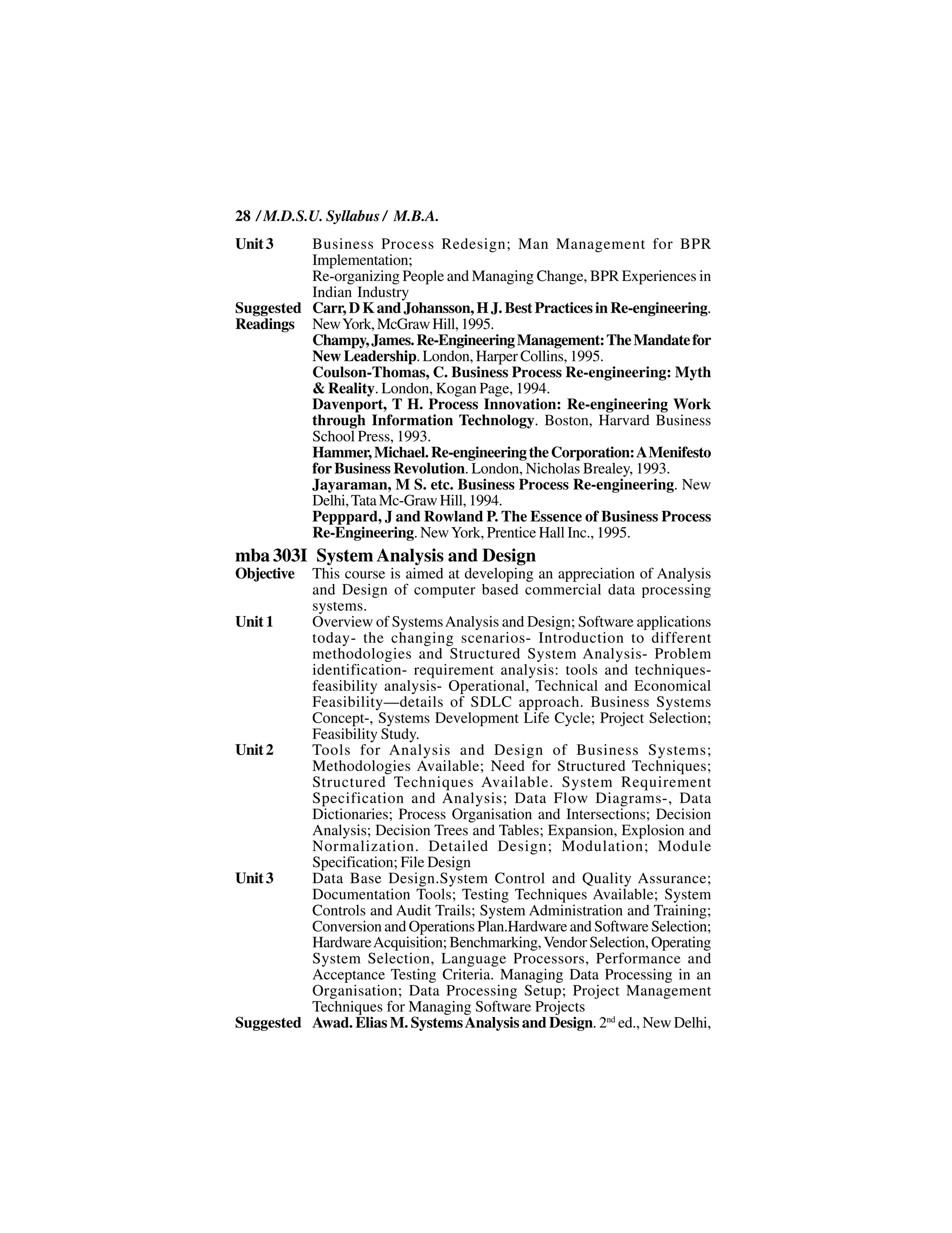 28 / M.D.S.U. Syllabus / M.B.A.
Unit 3    Business Process Redesign; Man Management for BPR
          Implementation;
          Re-organizing People and Managing Change, BPR Experiences in
          Indian Industry
Suggested Carr, D K and Johansson, H J. Best Practices in Re-engineering.
Readings New York, McGraw Hill, 1995.
          Champy, James. Re-Engineering Management: The Mandate for
          New Leadership. London, Harper Collins, 1995.
          Coulson-Thomas, C. Business Process Re-engineering: Myth
          & Reality. London, Kogan Page, 1994.
          Davenport, T H. Process Innovation: Re-engineering Work
          through Information Technology. Boston, Harvard Business
          School Press, 1993.
          Hammer, Michael. Re-engineering the Corporation: A Menifesto
          for Business Revolution. London, Nicholas Brealey, 1993.
          Jayaraman, M S. etc. Business Process Re-engineering. New
          Delhi, Tata Mc-Graw Hill, 1994.
          Pepppard, J and Rowland P. The Essence of Business Process
          Re-Engineering. New York, Prentice Hall Inc., 1995.
mba 303I System Analysis and Design
Objective This course is aimed at developing an appreciation of Analysis
          and Design of computer based commercial data processing
          systems.
Unit 1    Overview of Systems Analysis and Design; Software applications
          today- the changing scenarios- Introduction to different
          methodologies and Structured System Analysis- Problem
          identification- requirement analysis: tools and techniques-
          feasibility analysis- Operational, Technical and Economical
          Feasibility—details of SDLC approach. Business Systems
          Concept-, Systems Development Life Cycle; Project Selection;
          Feasibility Study.
Unit 2    Tools for Analysis and Design of Business Systems;
          Methodologies Available; Need for Structured Techniques;
          Structured Techniques Available. System Requirement
          Specification and Analysis; Data Flow Diagrams-, Data
          Dictionaries; Process Organisation and Intersections; Decision
          Analysis; Decision Trees and Tables; Expansion, Explosion and
          Normalization. Detailed Design; Modulation; Module
          Specification; File Design
Unit 3    Data Base Design.System Control and Quality Assurance;
          Documentation Tools; Testing Techniques Available; System
          Controls and Audit Trails; System Administration and Training;
          Conversion and Operations Plan.Hardware and Software Selection;
          Hardware Acquisition; Benchmarking, Vendor Selection, Operating
          System Selection, Language Processors, Performance and
          Acceptance Testing Criteria. Managing Data Processing in an
          Organisation; Data Processing Setup; Project Management
          Techniques for Managing Software Projects
Suggested Awad. Elias M. Systems Analysis and Design. 2nd ed., New Delhi,
 