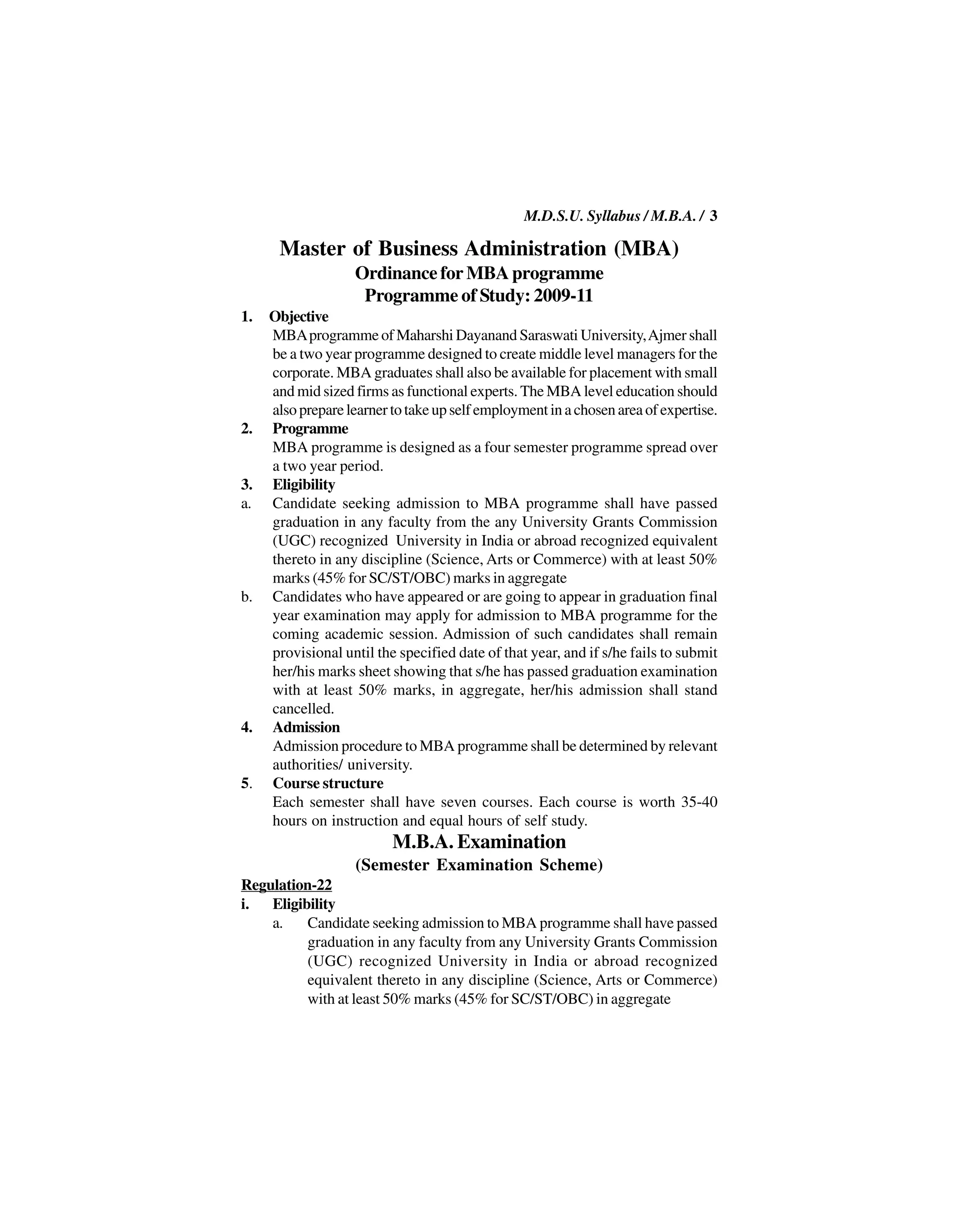 M.D.S.U. Syllabus / M.B.A. / 3

      Master of Business Administration (MBA)
                   Ordinance for MBA programme
                    Programme of Study: 2009-11
1.   Objective
     MBA programme of Maharshi Dayanand Saraswati University, Ajmer shall
     be a two year programme designed to create middle level managers for the
     corporate. MBA graduates shall also be available for placement with small
     and mid sized firms as functional experts. The MBA level education should
     also prepare learner to take up self employment in a chosen area of expertise.
2.   Programme
     MBA programme is designed as a four semester programme spread over
     a two year period.
3.   Eligibility
a.   Candidate seeking admission to MBA programme shall have passed
     graduation in any faculty from the any University Grants Commission
     (UGC) recognized University in India or abroad recognized equivalent
     thereto in any discipline (Science, Arts or Commerce) with at least 50%
     marks (45% for SC/ST/OBC) marks in aggregate
b.   Candidates who have appeared or are going to appear in graduation final
     year examination may apply for admission to MBA programme for the
     coming academic session. Admission of such candidates shall remain
     provisional until the specified date of that year, and if s/he fails to submit
     her/his marks sheet showing that s/he has passed graduation examination
     with at least 50% marks, in aggregate, her/his admission shall stand
     cancelled.
4.   Admission
     Admission procedure to MBA programme shall be determined by relevant
     authorities/ university.
5.   Course structure
     Each semester shall have seven courses. Each course is worth 35-40
     hours on instruction and equal hours of self study.
                          M.B.A. Examination
                    (Semester Examination Scheme)
Regulation-22
i. Eligibility
    a.    Candidate seeking admission to MBA programme shall have passed
          graduation in any faculty from any University Grants Commission
          (UGC) recognized University in India or abroad recognized
          equivalent thereto in any discipline (Science, Arts or Commerce)
          with at least 50% marks (45% for SC/ST/OBC) in aggregate
 
