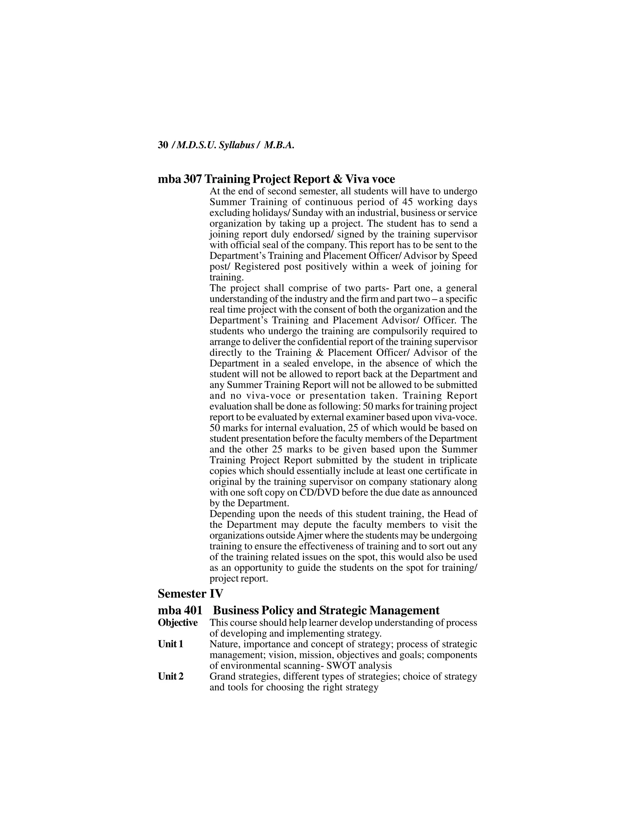 30 / M.D.S.U. Syllabus / M.B.A.


mba 307 Training Project Report & Viva voce
            At the end of second semester, all students will have to undergo
            Summer Training of continuous period of 45 working days
            excluding holidays/ Sunday with an industrial, business or service
            organization by taking up a project. The student has to send a
            joining report duly endorsed/ signed by the training supervisor
            with official seal of the company. This report has to be sent to the
            Department’s Training and Placement Officer/ Advisor by Speed
            post/ Registered post positively within a week of joining for
            training.
            The project shall comprise of two parts- Part one, a general
            understanding of the industry and the firm and part two – a specific
            real time project with the consent of both the organization and the
            Department’s Training and Placement Advisor/ Officer. The
            students who undergo the training are compulsorily required to
            arrange to deliver the confidential report of the training supervisor
            directly to the Training & Placement Officer/ Advisor of the
            Department in a sealed envelope, in the absence of which the
            student will not be allowed to report back at the Department and
            any Summer Training Report will not be allowed to be submitted
            and no viva-voce or presentation taken. Training Report
            evaluation shall be done as following: 50 marks for training project
            report to be evaluated by external examiner based upon viva-voce.
            50 marks for internal evaluation, 25 of which would be based on
            student presentation before the faculty members of the Department
            and the other 25 marks to be given based upon the Summer
            Training Project Report submitted by the student in triplicate
            copies which should essentially include at least one certificate in
            original by the training supervisor on company stationary along
            with one soft copy on CD/DVD before the due date as announced
            by the Department.
            Depending upon the needs of this student training, the Head of
            the Department may depute the faculty members to visit the
            organizations outside Ajmer where the students may be undergoing
            training to ensure the effectiveness of training and to sort out any
            of the training related issues on the spot, this would also be used
            as an opportunity to guide the students on the spot for training/
            project report.
Semester IV
mba 401 Business Policy and Strategic Management
Objective   This course should help learner develop understanding of process
            of developing and implementing strategy.
Unit 1      Nature, importance and concept of strategy; process of strategic
            management; vision, mission, objectives and goals; components
            of environmental scanning- SWOT analysis
Unit 2      Grand strategies, different types of strategies; choice of strategy
            and tools for choosing the right strategy
 