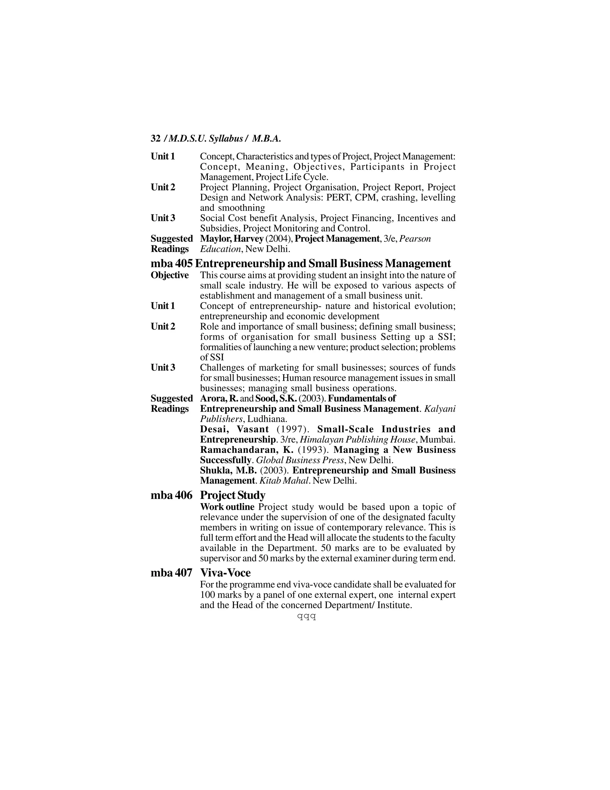 32 / M.D.S.U. Syllabus / M.B.A.
Unit 1    Concept, Characteristics and types of Project, Project Management:
          Concept, Meaning, Objectives, Participants in Project
          Management, Project Life Cycle.
Unit 2    Project Planning, Project Organisation, Project Report, Project
          Design and Network Analysis: PERT, CPM, crashing, levelling
          and smoothning
Unit 3    Social Cost benefit Analysis, Project Financing, Incentives and
          Subsidies, Project Monitoring and Control.
Suggested Maylor, Harvey (2004), Project Management, 3/e, Pearson
Readings Education, New Delhi.
mba 405 Entrepreneurship and Small Business Management
Objective This course aims at providing student an insight into the nature of
          small scale industry. He will be exposed to various aspects of
          establishment and management of a small business unit.
Unit 1    Concept of entrepreneurship- nature and historical evolution;
          entrepreneurship and economic development
Unit 2    Role and importance of small business; defining small business;
          forms of organisation for small business Setting up a SSI;
          formalities of launching a new venture; product selection; problems
          of SSI
Unit 3    Challenges of marketing for small businesses; sources of funds
          for small businesses; Human resource management issues in small
          businesses; managing small business operations.
Suggested Arora, R. and Sood, S.K. (2003). Fundamentals of
Readings Entrepreneurship and Small Business Management. Kalyani
          Publishers, Ludhiana.
          Desai, Vasant (1997). Small-Scale Industries and
          Entrepreneurship. 3/re, Himalayan Publishing House, Mumbai.
          Ramachandaran, K. (1993). Managing a New Business
          Successfully. Global Business Press, New Delhi.
          Shukla, M.B. (2003). Entrepreneurship and Small Business
          Management. Kitab Mahal. New Delhi.
mba 406 Project Study
            Work outline Project study would be based upon a topic of
            relevance under the supervision of one of the designated faculty
            members in writing on issue of contemporary relevance. This is
            full term effort and the Head will allocate the students to the faculty
            available in the Department. 50 marks are to be evaluated by
            supervisor and 50 marks by the external examiner during term end.
mba 407 Viva-Voce
            For the programme end viva-voce candidate shall be evaluated for
            100 marks by a panel of one external expert, one internal expert
            and the Head of the concerned Department/ Institute.
                                    qqq
 