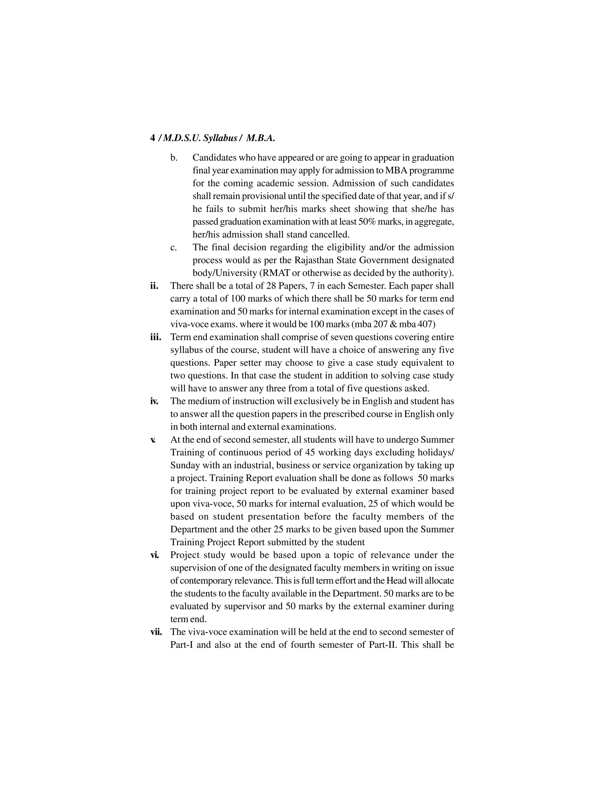 4 / M.D.S.U. Syllabus / M.B.A.
     b.    Candidates who have appeared or are going to appear in graduation
           final year examination may apply for admission to MBA programme
           for the coming academic session. Admission of such candidates
           shall remain provisional until the specified date of that year, and if s/
           he fails to submit her/his marks sheet showing that she/he has
           passed graduation examination with at least 50% marks, in aggregate,
           her/his admission shall stand cancelled.
     c.    The final decision regarding the eligibility and/or the admission
           process would as per the Rajasthan State Government designated
           body/University (RMAT or otherwise as decided by the authority).
ii. There shall be a total of 28 Papers, 7 in each Semester. Each paper shall
     carry a total of 100 marks of which there shall be 50 marks for term end
     examination and 50 marks for internal examination except in the cases of
     viva-voce exams. where it would be 100 marks (mba 207 & mba 407)
iii. Term end examination shall comprise of seven questions covering entire
     syllabus of the course, student will have a choice of answering any five
     questions. Paper setter may choose to give a case study equivalent to
     two questions. In that case the student in addition to solving case study
     will have to answer any three from a total of five questions asked.
iv. The medium of instruction will exclusively be in English and student has
     to answer all the question papers in the prescribed course in English only
     in both internal and external examinations.
v.   At the end of second semester, all students will have to undergo Summer
     Training of continuous period of 45 working days excluding holidays/
     Sunday with an industrial, business or service organization by taking up
     a project. Training Report evaluation shall be done as follows 50 marks
     for training project report to be evaluated by external examiner based
     upon viva-voce, 50 marks for internal evaluation, 25 of which would be
     based on student presentation before the faculty members of the
     Department and the other 25 marks to be given based upon the Summer
     Training Project Report submitted by the student
vi. Project study would be based upon a topic of relevance under the
     supervision of one of the designated faculty members in writing on issue
     of contemporary relevance. This is full term effort and the Head will allocate
     the students to the faculty available in the Department. 50 marks are to be
     evaluated by supervisor and 50 marks by the external examiner during
     term end.
vii. The viva-voce examination will be held at the end to second semester of
     Part-I and also at the end of fourth semester of Part-II. This shall be
 