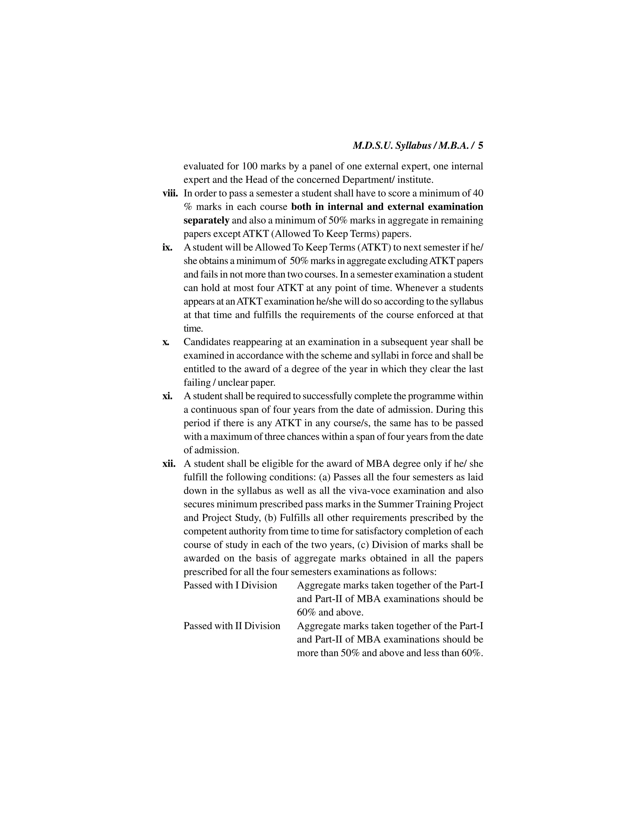 M.D.S.U. Syllabus / M.B.A. / 5
      evaluated for 100 marks by a panel of one external expert, one internal
      expert and the Head of the concerned Department/ institute.
viii. In order to pass a semester a student shall have to score a minimum of 40
      % marks in each course both in internal and external examination
      separately and also a minimum of 50% marks in aggregate in remaining
      papers except ATKT (Allowed To Keep Terms) papers.
ix. A student will be Allowed To Keep Terms (ATKT) to next semester if he/
      she obtains a minimum of 50% marks in aggregate excluding ATKT papers
      and fails in not more than two courses. In a semester examination a student
      can hold at most four ATKT at any point of time. Whenever a students
      appears at an ATKT examination he/she will do so according to the syllabus
      at that time and fulfills the requirements of the course enforced at that
      time.
x. Candidates reappearing at an examination in a subsequent year shall be
      examined in accordance with the scheme and syllabi in force and shall be
      entitled to the award of a degree of the year in which they clear the last
      failing / unclear paper.
xi. A student shall be required to successfully complete the programme within
      a continuous span of four years from the date of admission. During this
      period if there is any ATKT in any course/s, the same has to be passed
      with a maximum of three chances within a span of four years from the date
      of admission.
xii. A student shall be eligible for the award of MBA degree only if he/ she
      fulfill the following conditions: (a) Passes all the four semesters as laid
      down in the syllabus as well as all the viva-voce examination and also
      secures minimum prescribed pass marks in the Summer Training Project
      and Project Study, (b) Fulfills all other requirements prescribed by the
      competent authority from time to time for satisfactory completion of each
      course of study in each of the two years, (c) Division of marks shall be
      awarded on the basis of aggregate marks obtained in all the papers
      prescribed for all the four semesters examinations as follows:
      Passed with I Division       Aggregate marks taken together of the Part-I
                                   and Part-II of MBA examinations should be
                                   60% and above.
      Passed with II Division      Aggregate marks taken together of the Part-I
                                   and Part-II of MBA examinations should be
                                   more than 50% and above and less than 60%.
 