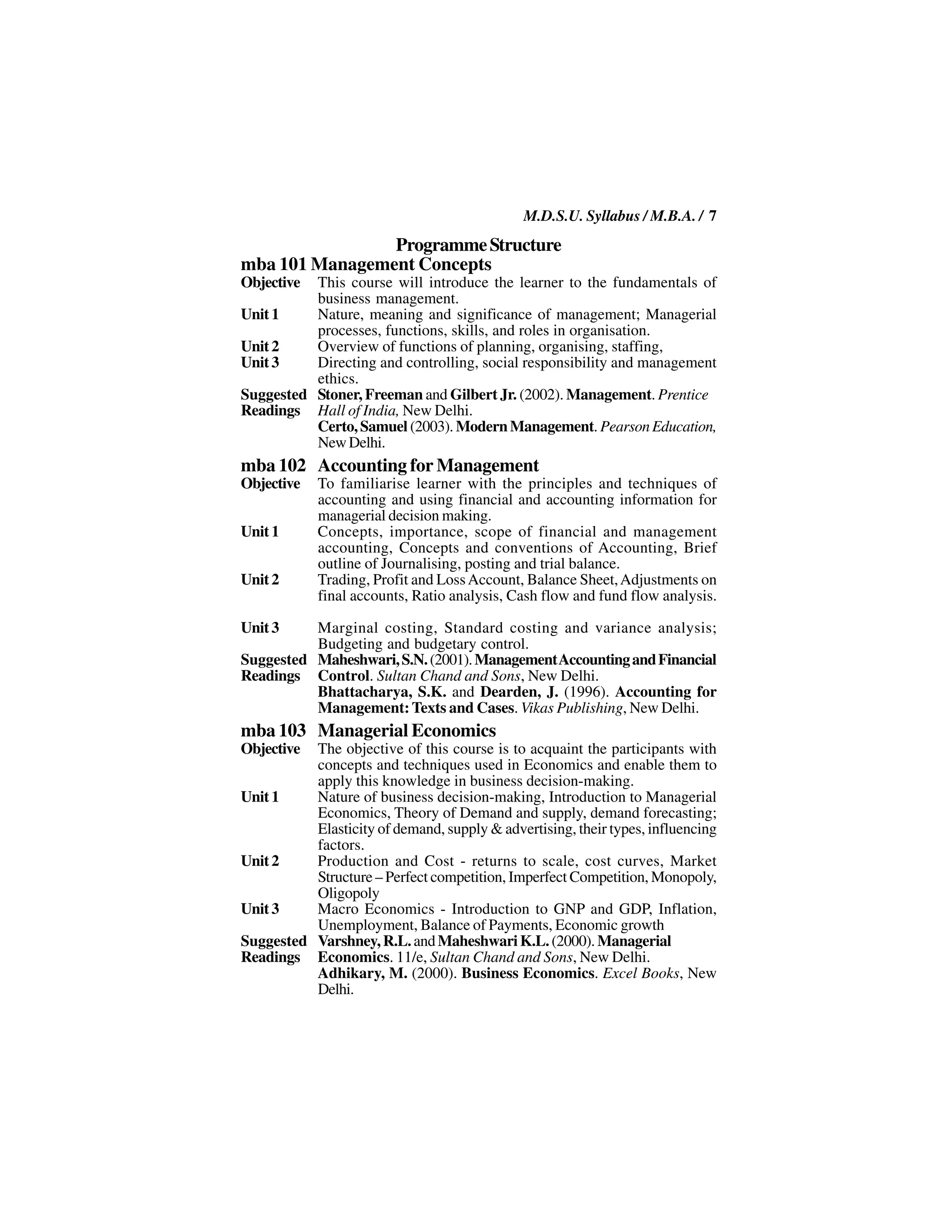 M.D.S.U. Syllabus / M.B.A. / 7
                Programme Structure
mba 101 Management Concepts
Objective This course will introduce the learner to the fundamentals of
          business management.
Unit 1    Nature, meaning and significance of management; Managerial
          processes, functions, skills, and roles in organisation.
Unit 2    Overview of functions of planning, organising, staffing,
Unit 3    Directing and controlling, social responsibility and management
          ethics.
Suggested Stoner, Freeman and Gilbert Jr. (2002). Management. Prentice
Readings Hall of India, New Delhi.
          Certo, Samuel (2003). Modern Management. Pearson Education,
          New Delhi.
mba 102 Accounting for Management
Objective   To familiarise learner with the principles and techniques of
            accounting and using financial and accounting information for
            managerial decision making.
Unit 1      Concepts, importance, scope of financial and management
            accounting, Concepts and conventions of Accounting, Brief
            outline of Journalising, posting and trial balance.
Unit 2      Trading, Profit and Loss Account, Balance Sheet, Adjustments on
            final accounts, Ratio analysis, Cash flow and fund flow analysis.

Unit 3    Marginal costing, Standard costing and variance analysis;
          Budgeting and budgetary control.
Suggested Maheshwari, S.N. (2001). Management Accounting and Financial
Readings Control. Sultan Chand and Sons, New Delhi.
          Bhattacharya, S.K. and Dearden, J. (1996). Accounting for
          Management: Texts and Cases. Vikas Publishing, New Delhi.
mba 103 Managerial Economics
Objective The objective of this course is to acquaint the participants with
          concepts and techniques used in Economics and enable them to
          apply this knowledge in business decision-making.
Unit 1    Nature of business decision-making, Introduction to Managerial
          Economics, Theory of Demand and supply, demand forecasting;
          Elasticity of demand, supply & advertising, their types, influencing
          factors.
Unit 2    Production and Cost - returns to scale, cost curves, Market
          Structure – Perfect competition, Imperfect Competition, Monopoly,
          Oligopoly
Unit 3    Macro Economics - Introduction to GNP and GDP, Inflation,
          Unemployment, Balance of Payments, Economic growth
Suggested Varshney, R.L. and Maheshwari K.L. (2000). Managerial
Readings Economics. 11/e, Sultan Chand and Sons, New Delhi.
          Adhikary, M. (2000). Business Economics. Excel Books, New
          Delhi.
 