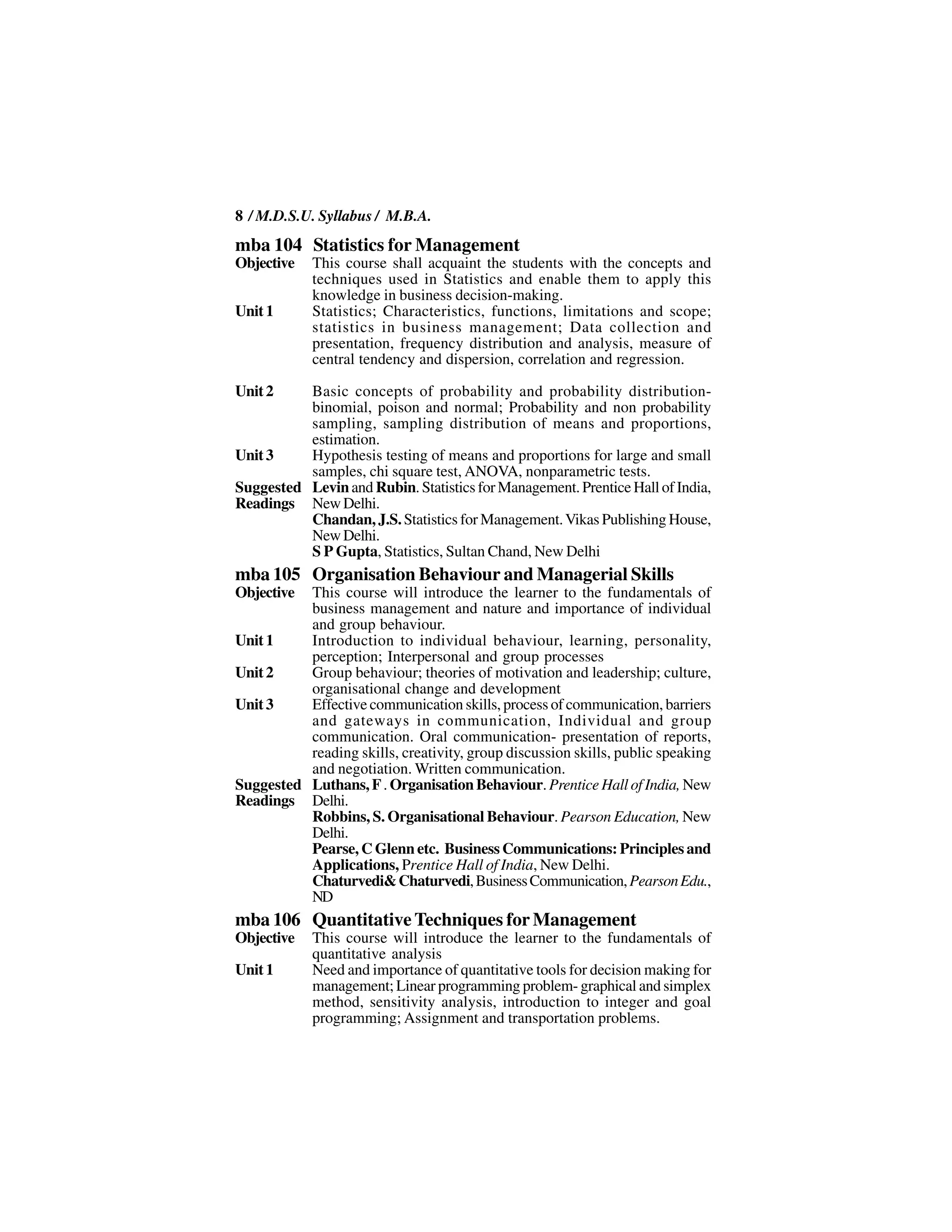 8 / M.D.S.U. Syllabus / M.B.A.
mba 104 Statistics for Management
Objective   This course shall acquaint the students with the concepts and
            techniques used in Statistics and enable them to apply this
            knowledge in business decision-making.
Unit 1      Statistics; Characteristics, functions, limitations and scope;
            statistics in business management; Data collection and
            presentation, frequency distribution and analysis, measure of
            central tendency and dispersion, correlation and regression.

Unit 2    Basic concepts of probability and probability distribution-
          binomial, poison and normal; Probability and non probability
          sampling, sampling distribution of means and proportions,
          estimation.
Unit 3    Hypothesis testing of means and proportions for large and small
          samples, chi square test, ANOVA, nonparametric tests.
Suggested Levin and Rubin. Statistics for Management. Prentice Hall of India,
Readings New Delhi.
          Chandan, J.S. Statistics for Management. Vikas Publishing House,
          New Delhi.
          S P Gupta, Statistics, Sultan Chand, New Delhi
mba 105 Organisation Behaviour and Managerial Skills
Objective This course will introduce the learner to the fundamentals of
          business management and nature and importance of individual
          and group behaviour.
Unit 1    Introduction to individual behaviour, learning, personality,
          perception; Interpersonal and group processes
Unit 2    Group behaviour; theories of motivation and leadership; culture,
          organisational change and development
Unit 3    Effective communication skills, process of communication, barriers
          and gateways in communication, Individual and group
          communication. Oral communication- presentation of reports,
          reading skills, creativity, group discussion skills, public speaking
          and negotiation. Written communication.
Suggested Luthans, F . Organisation Behaviour. Prentice Hall of India, New
Readings Delhi.
          Robbins, S. Organisational Behaviour. Pearson Education, New
          Delhi.
          Pearse, C Glenn etc. Business Communications: Principles and
          Applications, Prentice Hall of India, New Delhi.
          Chaturvedi& Chaturvedi, Business Communication, Pearson Edu.,
          ND
mba 106 Quantitative Techniques for Management
Objective   This course will introduce the learner to the fundamentals of
            quantitative analysis
Unit 1      Need and importance of quantitative tools for decision making for
            management; Linear programming problem- graphical and simplex
            method, sensitivity analysis, introduction to integer and goal
            programming; Assignment and transportation problems.
 