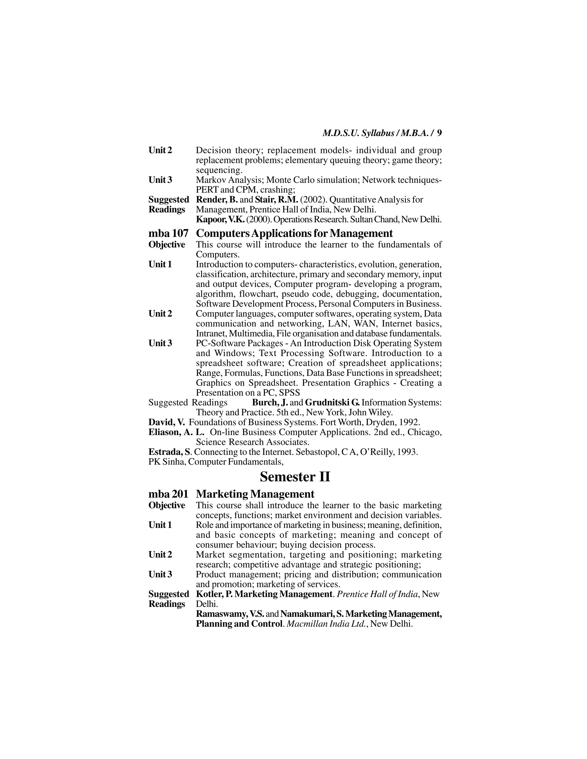 M.D.S.U. Syllabus / M.B.A. / 9
Unit 2    Decision theory; replacement models- individual and group
          replacement problems; elementary queuing theory; game theory;
          sequencing.
Unit 3    Markov Analysis; Monte Carlo simulation; Network techniques-
          PERT and CPM, crashing;
Suggested Render, B. and Stair, R.M. (2002). Quantitative Analysis for
Readings Management, Prentice Hall of India, New Delhi.
          Kapoor, V.K. (2000). Operations Research. Sultan Chand, New Delhi.
mba 107 Computers Applications for Management
Objective   This course will introduce the learner to the fundamentals of
            Computers.
Unit 1      Introduction to computers- characteristics, evolution, generation,
            classification, architecture, primary and secondary memory, input
            and output devices, Computer program- developing a program,
            algorithm, flowchart, pseudo code, debugging, documentation,
            Software Development Process, Personal Computers in Business.
Unit 2      Computer languages, computer softwares, operating system, Data
            communication and networking, LAN, WAN, Internet basics,
            Intranet, Multimedia, File organisation and database fundamentals.
Unit 3      PC-Software Packages - An Introduction Disk Operating System
            and Windows; Text Processing Software. Introduction to a
            spreadsheet software; Creation of spreadsheet applications;
            Range, Formulas, Functions, Data Base Functions in spreadsheet;
            Graphics on Spreadsheet. Presentation Graphics - Creating a
            Presentation on a PC, SPSS
Suggested Readings          Burch, J. and Grudnitski G. Information Systems:
            Theory and Practice. 5th ed., New York, John Wiley.
David, V. Foundations of Business Systems. Fort Worth, Dryden, 1992.
Eliason, A. L. On-line Business Computer Applications. 2nd ed., Chicago,
            Science Research Associates.
Estrada, S. Connecting to the Internet. Sebastopol, C A, O’Reilly, 1993.
PK Sinha, Computer Fundamentals,
                             Semester II
mba 201 Marketing Management
Objective This course shall introduce the learner to the basic marketing
          concepts, functions; market environment and decision variables.
Unit 1    Role and importance of marketing in business; meaning, definition,
          and basic concepts of marketing; meaning and concept of
          consumer behaviour; buying decision process.
Unit 2    Market segmentation, targeting and positioning; marketing
          research; competitive advantage and strategic positioning;
Unit 3    Product management; pricing and distribution; communication
          and promotion; marketing of services.
Suggested Kotler, P. Marketing Management. Prentice Hall of India, New
Readings Delhi.
          Ramaswamy, V.S. and Namakumari, S. Marketing Management,
          Planning and Control. Macmillan India Ltd., New Delhi.
 
