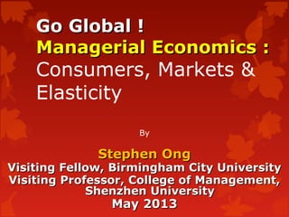 Go Global !Go Global !
Managerial Economics :Managerial Economics :
Consumers, Markets &
Elasticity
By
Stephen OngStephen Ong
Visiting Fellow, Birmingham City UniversityVisiting Fellow, Birmingham City University
Visiting Professor, College of Management,Visiting Professor, College of Management,
Shenzhen UniversityShenzhen University
May 2013May 2013
 