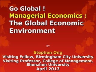 Go Global !Go Global !
Managerial Economics :Managerial Economics :
The Global EconomicThe Global Economic
EnvironmentEnvironment
By
Stephen OngStephen Ong
Visiting Fellow, Birmingham City UniversityVisiting Fellow, Birmingham City University
Visiting Professor, College of Management,Visiting Professor, College of Management,
Shenzhen UniversityShenzhen University
April 2013April 2013
 