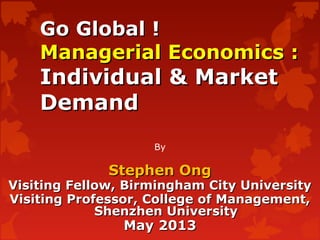 Go Global !Go Global !
Managerial Economics :Managerial Economics :
Individual & MarketIndividual & Market
DemandDemand
By
Stephen OngStephen Ong
Visiting Fellow, Birmingham City UniversityVisiting Fellow, Birmingham City University
Visiting Professor, College of Management,Visiting Professor, College of Management,
Shenzhen UniversityShenzhen University
May 2013May 2013
 