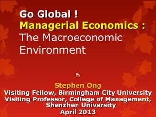 Go Global !Go Global !
Managerial Economics :Managerial Economics :
The Macroeconomic
Environment
By
Stephen OngStephen Ong
Visiting Fellow, Birmingham City UniversityVisiting Fellow, Birmingham City University
Visiting Professor, College of Management,Visiting Professor, College of Management,
Shenzhen UniversityShenzhen University
April 2013April 2013
 