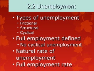 2.2 Unemployment2.2 Unemployment
• Types of unemploymentTypes of unemployment
• FrictionalFrictional
• StructuralStructural
• CyclicalCyclical
• Full employment definedFull employment defined
• No cyclical unemploymentNo cyclical unemployment
• Natural rate ofNatural rate of
unemploymentunemployment
• Full employment rateFull employment rate
 