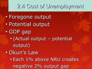 2.4 Cost of Unemployment2.4 Cost of Unemployment
• Foregone outputForegone output
• Potential outputPotential output
• GDP gapGDP gap
• (Actual output – potential(Actual output – potential
output)output)
• Okun’s LawOkun’s Law
• Each 1% above NRU createsEach 1% above NRU creates
negative 2% output gapnegative 2% output gap
 