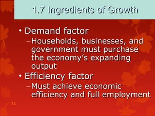 13
1.7 Ingredients of Growth1.7 Ingredients of Growth
• Demand factorDemand factor
– Households, businesses, andHouseholds, businesses, and
government must purchasegovernment must purchase
the economy’s expandingthe economy’s expanding
outputoutput
• Efficiency factorEfficiency factor
– Must achieve economicMust achieve economic
efficiency and full employmentefficiency and full employment
 