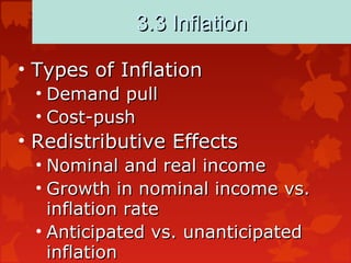 3.3 Inflation3.3 Inflation
• Types of InflationTypes of Inflation
• Demand pullDemand pull
• Cost-pushCost-push
• Redistributive EffectsRedistributive Effects
• Nominal and real incomeNominal and real income
• Growth in nominal income vs.Growth in nominal income vs.
inflation rateinflation rate
• Anticipated vs. unanticipatedAnticipated vs. unanticipated
inflationinflation
 