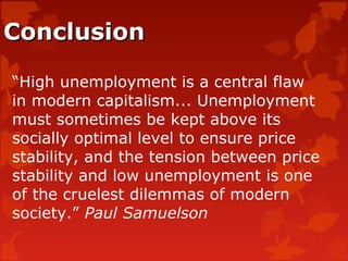 ConclusionConclusion
“High unemployment is a central flaw
in modern capitalism... Unemployment
must sometimes be kept above its
socially optimal level to ensure price
stability, and the tension between price
stability and low unemployment is one
of the cruelest dilemmas of modern
society.” Paul Samuelson
 