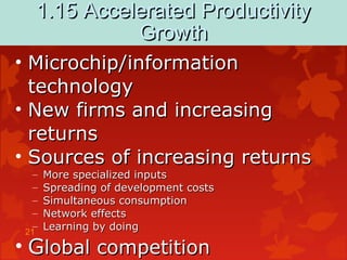 21
1.15 Accelerated Productivity1.15 Accelerated Productivity
GrowthGrowth
• Microchip/informationMicrochip/information
technologytechnology
• New firms and increasingNew firms and increasing
returnsreturns
• Sources of increasing returnsSources of increasing returns
– More specialized inputsMore specialized inputs
– Spreading of development costsSpreading of development costs
– Simultaneous consumptionSimultaneous consumption
– Network effectsNetwork effects
– Learning by doingLearning by doing
• GGlobal competitionlobal competition
 