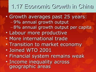 23
1.17 Economic Growth in China1.17 Economic Growth in China
• Growth averages past 25 years:Growth averages past 25 years:
– 9% annual growth output9% annual growth output
– 8% annual growth output per capita8% annual growth output per capita
• Labour more productiveLabour more productive
• More international tradeMore international trade
• Transition to market economyTransition to market economy
• Joined WTO 2001Joined WTO 2001
• Financial system remains weakFinancial system remains weak
• Income inequality acrossIncome inequality across
geographic areasgeographic areas
 
