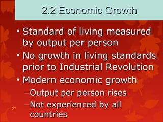 27
2.2 Economic Growth2.2 Economic Growth
• Standard of living measuredStandard of living measured
by output per personby output per person
• No growth in living standardsNo growth in living standards
prior to Industrial Revolutionprior to Industrial Revolution
• Modern economic growthModern economic growth
– Output per person risesOutput per person rises
– Not experienced by allNot experienced by all
countriescountries
 