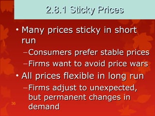 36
2.8.1 Sticky Prices2.8.1 Sticky Prices
• Many prices sticky in shortMany prices sticky in short
runrun
– Consumers prefer stable pricesConsumers prefer stable prices
– Firms want to avoid price warsFirms want to avoid price wars
• All prices flexible in long runAll prices flexible in long run
– Firms adjust to unexpected,Firms adjust to unexpected,
but permanent changes inbut permanent changes in
demanddemand
 