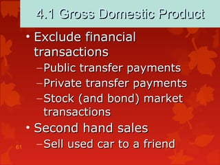 61
4.1 Gross Domestic Product4.1 Gross Domestic Product
• Exclude financialExclude financial
transactionstransactions
– Public transfer paymentsPublic transfer payments
– Private transfer paymentsPrivate transfer payments
– Stock (and bond) marketStock (and bond) market
transactionstransactions
• Second hand salesSecond hand sales
– Sell used car to a friendSell used car to a friend
 