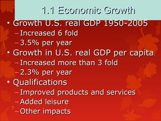 7
1.1 Economic Growth1.1 Economic Growth
• Growth U.S. real GDP 1950-2005Growth U.S. real GDP 1950-2005
– Increased 6 foldIncreased 6 fold
– 3.5% per year3.5% per year
• Growth in U.S. real GDP per capitaGrowth in U.S. real GDP per capita
– Increased more than 3 foldIncreased more than 3 fold
– 2.3% per year2.3% per year
• QualificationsQualifications
– Improved products and servicesImproved products and services
– Added leisureAdded leisure
– Other impactsOther impacts
 