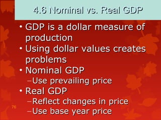 76
4.6 Nominal vs. Real GDP4.6 Nominal vs. Real GDP
• GDP is a dollar measure ofGDP is a dollar measure of
productionproduction
• Using dollar values createsUsing dollar values creates
problemsproblems
• Nominal GDPNominal GDP
– Use prevailing priceUse prevailing price
• Real GDPReal GDP
– Reflect changes in priceReflect changes in price
– Use base year priceUse base year price
 