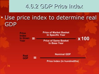 78
4.6.2 GDP Price Index4.6.2 GDP Price Index
• Use price index to determine realUse price index to determine real
GDPGDP
Price
Index
In Given
Year
= x100
Price of Market Basket
In Specific Year
Price of Same Basket
In Base Year
Real
GDP =
Nominal GDP
Price Index (in hundredths)
 