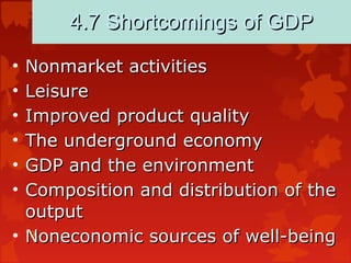 79
4.7 Shortcomings of GDP4.7 Shortcomings of GDP
• Nonmarket activitiesNonmarket activities
• LeisureLeisure
• Improved product qualityImproved product quality
• The underground economyThe underground economy
• GDP and the environmentGDP and the environment
• Composition and distribution of theComposition and distribution of the
outputoutput
• Noneconomic sources of well-beingNoneconomic sources of well-being
 