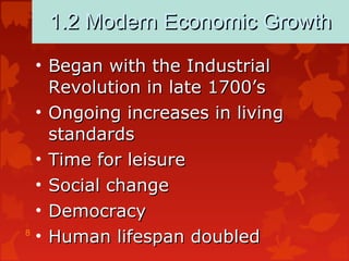 8
1.2 Modern Economic Growth1.2 Modern Economic Growth
• Began with the IndustrialBegan with the Industrial
Revolution in late 1700’sRevolution in late 1700’s
• Ongoing increases in livingOngoing increases in living
standardsstandards
• Time for leisureTime for leisure
• Social changeSocial change
• DemocracyDemocracy
• Human lifespan doubledHuman lifespan doubled
 
