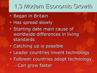9
1.3 Modern Economic Growth1.3 Modern Economic Growth
• Began in BritainBegan in Britain
• Has spread slowlyHas spread slowly
• Starting date main cause ofStarting date main cause of
worldwide differences in livingworldwide differences in living
standardsstandards
• Catching up is possibleCatching up is possible
• Leader countries invent technologyLeader countries invent technology
• Follower countries adopt technologyFollower countries adopt technology
– Can grow fasterCan grow faster
 