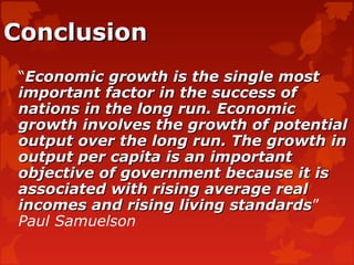 ConclusionConclusion
“Economic growth is the single mostEconomic growth is the single most
important factor in the success ofimportant factor in the success of
nations in the long run. Economicnations in the long run. Economic
growth involves the growth of potentialgrowth involves the growth of potential
output over the long run. The growth inoutput over the long run. The growth in
output per capita is an importantoutput per capita is an important
objective of government because it isobjective of government because it is
associated with rising average realassociated with rising average real
incomes and rising living standardsincomes and rising living standards”
Paul Samuelson
 