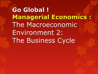 Go Global !Go Global !
Managerial Economics :Managerial Economics :
The Macroeconomic
Environment 2:
The Business Cycle
 