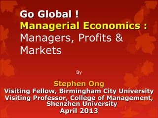 Go Global !Go Global !
Managerial Economics :Managerial Economics :
Managers, Profits &
Markets
By
Stephen OngStephen Ong
Visiting Fellow, Birmingham City UniversityVisiting Fellow, Birmingham City University
Visiting Professor, College of Management,Visiting Professor, College of Management,
Shenzhen UniversityShenzhen University
April 2013April 2013
 