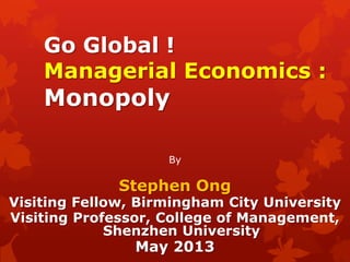 Go Global !
Managerial Economics :
Monopoly
By
Stephen Ong
Visiting Fellow, Birmingham City University
Visiting Professor, College of Management,
Shenzhen University
May 2013
 